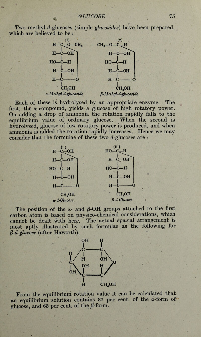 Two methyl-d-glucoses (simple glucosides) have been prepared, which are believed to be : (i) N H—C—0—CH3 :h2oh a-Methyl-d-glucoside fi-Methyl-d-glucoside Each of these is hydrolysed by an appropriate enzyme. The first, th£ a-compound, yields a glucose of high rotatory power. On adding a drop of ammonia the rotation rapidly falls to the equilibrium value of ordinary glucose. When the second is hydrolysed, glucose of low rotatory power is produced, and when ammonia is added the rotation rapidly increases. Hence we may consider that the formulae of these two d-glucoses are : (>•) H—C—OH H—C—OH HO—C—H OH H-i (it) HO—C—H d:H. OH -d-Glucose ch2oh fi-d-Glucose The position of the a- and j8-0H groups attached to the first carbon atom is based on physico-chemical considerations, which cannot be dealt with here. The actual spacial arrangement is most aptly illustrated by such, formulae as the following for f$-d-glucose (after Haworth), ch2oh From the equilibrium rotation value it can be calculated that an equilibrium solution contains 37 per cent, of the a-form of glucose, and 63 per cent, of the j8-form.
