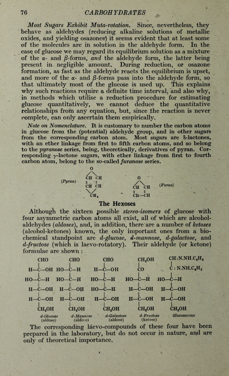 Most Sugars Exhibit Muta-rotation. Since, nevertheless, they behave as aldehydes (reducing alkaline solutions of metallic oxides, and yielding osazones) it seems evident that at least some of the molecules are in solution in the aldehyde form. In the case of glucose we may regard its equilibrium solution as a mixture of the a- and /hforms, and the aldehyde form, the latter being present in negligible amount. During reduction, or osazone formation, as fast as the aldehyde reacts the equilibrium is upset, and more of the a- and ^8-forms pass into the aldehyde form, so that ultimately most of the glucose is used up. This explains why such reactions require a definite time interval, and also why, in methods which utilise a reduction procedure for estimating glucose quantitatively, we cannot deduce the quantitative relationships from any equation, but, since the reaction is never complete, can only ascertain them empirically. Note on Nomenclature. It is customary to number the carbon atoms in glucose from the (potential) aldehyde group, and in other sugars from the corresponding carbon atom. Most sugars are 8-lactones, with an ether linkage from first to fifth carbon atoms, and so belong to the pyranose series, being, theoretically, derivatives of pyran. Cor- responding y-lactone sugars, with ether linkage from first to fourth carbon atom, belong to the so-called furanose series, o {Pyran) z\ CH CH CH CH \/ CH, O ch\h <Fmn) II II CH—CH The Hexoses Although the sixteen possible stereo-isomers of glucose with four asymmetric carbon atoms all exist, all of which are alcohol- aldehydes (aldoses), and, in addition, there are a number of ketoses (alcohol-ketones) known, the only important ones from a bio- chemical standpoint are d-glucose, d-mannose, d-galactose, and d-fructose (which is laevo-rotatory). Their aldehyde (or ketone) formulae are shown : CHO CHO CHO ch2oh CH:N.NH.C6H6 | H—C—OH HO—C—H H—C—OH CO 1 C : N.NH.C,H5 HO—C—H HO—C—H | HO—C—H ho—C—H | HO—C—H 1 H—C—OH H—C—OH | HO—C—H H—C—OH I H—C—OH 1 H—C—OH | H—C—OH H—C—OH H—C—OH H—C—OH 1 ch2oh CH2OH | CH2OH | CHjOH CH2OH d-Glucose d-Mannose ' d-Galactose d-Fructose Glucosazone (aldose) (ald'ore) (aldose) (ketose) The corresponding taevo-compounds of these four have been prepared in the laboratory, but do not occur in nature, and are only of theoretical importance.