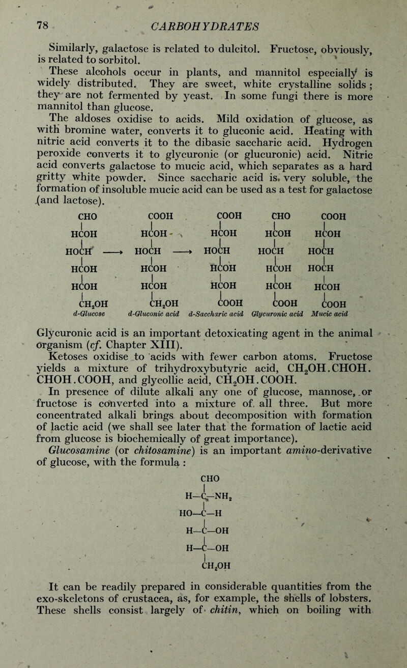 Similarly, galactose is related to dulcitol. Fructose, obviously, is related to sorbitol. These alcohols occur in plants, and mannitol especially is widely distributed. They are sweet, white crystalline solids ; they are not fermented by yeast. In some fungi there is more mannitol than glucose. The aldoses oxidise to acids. Mild oxidation of glucose, as with bromine water, converts it to gluconic acid. Heating with nitric acid converts it to the dibasic saccharic acid. Hydrogen peroxide converts it to glycuronic (or glucuronic) acid. Nitric acid converts galactose to mucic acid, which separates as a hard gritty white powder. Since saccharic acid is* very soluble, the formation of insoluble mucic acid can be used as a test for galactose .(and lactose). CHO I HCOH HCOH HCOH CH2OH d-Olucose COOH HCOH - HOCH — HCOH HCOH CH2OH COOH HCOH HOCH H(!:OH . I HCOH COOH d-Oluconic acid d-Saccharic acid CHO COOH HCOH HCOH HOCH HOCH HCOH HOCH HCOH HCOH COOH COOH Glycuronic acid Mucic acid Glycuronic acid is an important detoxicating agent in the animal Organism (cf. Chapter XIII). Ketoses oxidise to acids with fewer carbon atoms. Fructose yields a mixture of trihydroxybutyric acid, CH2OH.CHOH. CHOH.COOH, and glycollic acid, CH2OH.COOH. In presence of dilute alkali any one of glucose, mannose, or fructose is converted into a mixture of. all three. But more concentrated alkali brings about decomposition with formation of lactic acid (we shall see later that the formation of lactic acid from glucose is biochemically of great importance). Glucosamine (or chitosamine) is an important amino-derivative of glucose, with the formula : CHO H—C—NH2 HO—C—H H—C—OH H—C—OH 1 CH2OH It can be readily prepared in considerable quantities from the exo-skeletons of Crustacea, as, for example, the shells of lobsters. These shells consist largely of* chitin, which on boiling with