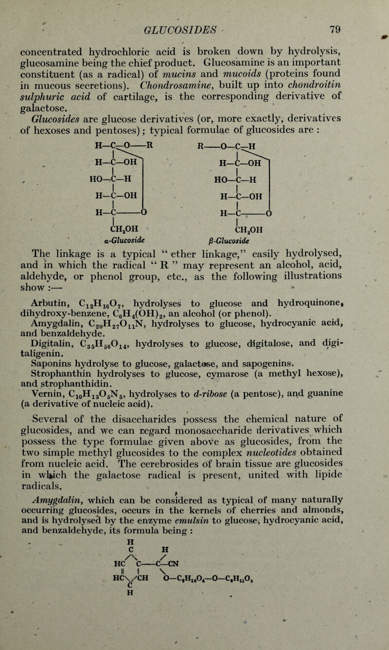 concentrated hydrochloric acid is broken down by hydrolysis, glucosamine being the chief product. Glucosamine is an important constituent (as a radical) of mucins and mucoids (proteins found in mucous secretions). Chondrosamine, built up into chondroitin sulphuric acid of cartilage, is the corresponding derivative of galactose. Glucosides are glucose derivatives (or, more exactly, derivatives of hexoses and pentoses); typical formulae of glucosides are : H—C^O R H—C—OH HO—C—H H—C—OH I H—C a-Glucoside fi-Glucoside The linkage is a typical “ ether linkage,” easily hydrolysed, and in which the radical “R” may represent an alcohol, acid, aldehyde, or phenol group, etc., as the following illustrations show :—■ Arbutin, C12H1607, hydrolyses to glucose and hydroquin one, dihydroxy-benzene, C6H4(OH)2, an alcohol (or phenol). Amygdalin, C20H27O11N, hydrolyses to glucose, hydrocyanic acid, and benzaldehyde. Digitalin, C35H56014, hydrolyses to glucose, digitalose, and digi- taligenin. Saponins hydrolyse to glucose, galactose, and sapogenins. Strophanthin hydrolyses to glucose, cymarose (a methyl hexose), and strophanthidin. Vernin, C10H13O5N5, hydrolyses to d-ribose (a pentose), and guanine (a derivative of nucleic acid). Several of the disaccharides possess the chemical nature of glucosides, and we can regard monosaccharide derivatives which possess the type formulae given above as glucosides, from the two simple methyl glucosides to the complex nucleotides obtained from nucleic acid. The cerebrosides of brain tissue are glucosides in which the galactose radical is present, united with lipide radicals. Amygdalin, which can be considered as typical of many naturally occurring glucosides, occurs in the kernels of cherries and almonds, and is hydrolysed by the enzyme emulsin to glucose, hydrocyanic acid, and benzaldehyde, its formula being : H C H /\ / HC C C—CN II I \ HC\^/CH O—C,H10O4— 0—C,Hu06 H