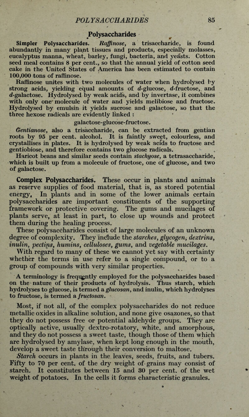 Polysaccharides Simpler Polysaccharides. Rqffinose, a trisaccharide, is found abundantly in many plant tissues and products, especially molasses, eucalyptus manna, wheat, barley, fungi, bacteria, and yeasts. Cotton seed meal contains 8 per cent., so that the annual yield of cotton seed cake in the United States of America has been estimated to contain 100,000 tons of raffinose. Raffinose unites with two molecules of water when hydrolysed by strong acids, yielding equal amounts of d-glucose, d-fructose,. and d-galactose. Hydrolysed by weak acids, and by invertase, it combines with only one molecule of water and yields melibiose and fructose. Hydrolysed by emulsin it yields sucrose and galactose, so that the three hexose radicals are evidently linked : galactose-glucose-fructose. Gentianose, also a trisaccharide, can be extracted from gentian roots by 95 per cent, alcohol. It is faintly sweet, colourless, and crystallises in plates. It is hydrolysed by weak acids to fructose and gentiobiose, and therefore contains two glucose radicals. Haricot beans and similar seeds contain stachyose, a tetrasaccharide, which is built up from a molecule of fructose, one of glucose, and two of galactose. Complex Polysaccharides. These occur in plants and animals as reserve supplies of food material, that is, as stored potential energy. In plants and in some of the lower animals certain polysaccharides are important constituents of the supporting framework or protective covering. The gums and mucilages of plants serve, at least in part, to close up wounds and protect them during the healing process. These polysaccharides consist of large molecules of an unknown degree of complexity. They include the starches, glycogen, dextrins, inulin, pectins, humins, celluloses, gums, and vegetable mucilages. With regard to many of these we cannot yet say with certainty whether the terms in use refer to a single compound, or to a group of compounds with very similar properties. A terminology is frequently employed for the polysaccharides based on the nature of their products of hydrolysis. Thus starch, which hydrolyses to glucose, is termed a glucosan, and inulin, which hydrolyses to fructose, is termed a fructosan. Most, if not all, of the complex polysaccharides do not reduce metallic oxides in alkaline solution, and none give osazones, so that they do not possess free or potential aldehyde groups. They are optically active, usually dextro-rotatory, white, and amorphous, and they do not possess a sweet taste, though those of them which are hydrolysed by amylase, when kept long enough in the mouth, develop a sweet taste through their conversion to maltose. Starch occurs in plants in the leaves, seeds, fruits, and tubers. Fifty to 70 per cent, of the dry weight of grains may consist of starch. It constitutes between 15 and 30 per cent, of the wet weight of potatoes. In the cells it forms characteristic granules.
