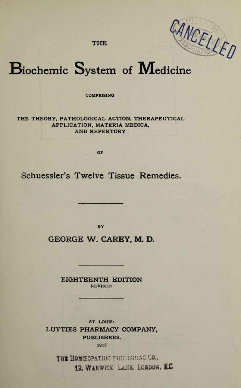 THE Biochemic System of IVTedicine COMPRISING THE THEORY, PATHOLOGICAL ACTION, THERAPEUTICAL APPLICATION, MATERIA MEDICA, AND REPERTORY OF Schuessler’s Twelve Tissue Remedies. BY GEORGE W. CAREY, M. D. EIGHTEENTH EDITION REVISED ST. LOUIS: LUYTIES PHARMACY COMPANY, PUBLISHERS. 1917 Thi Homoeopathic publishing cq„ 12, Warwick Laiie, Lokbqk. MM