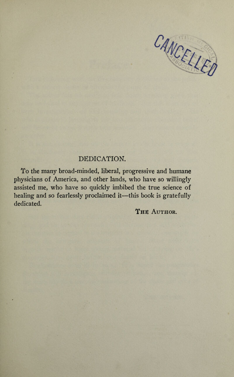 DEDICATION. To the many broad-minded, liberal, progressive and humane physicians of America, and other lands, who have so willingly assisted me, who have so quickly imbibed the true science of healing and so fearlessly proclaimed it—this book is gratefully dedicated.