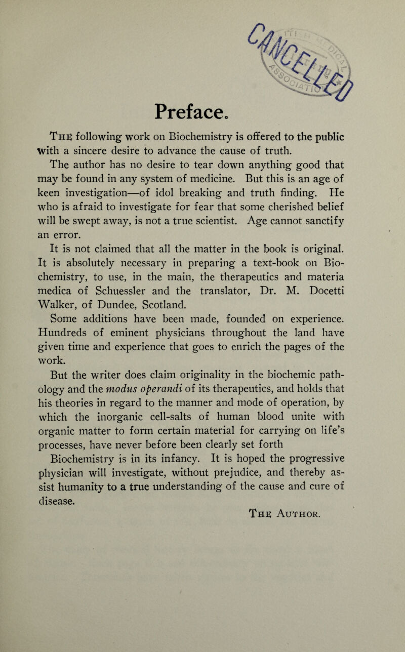 Preface. The following work on Biochemistry is offered to the public with a sincere desire to advance the cause of truth. The author has no desire to tear down anything good that may be found in any system of medicine. But this is an age of keen investigation—of idol breaking and truth finding. He who is afraid to investigate for fear that some cherished belief will be swept away, is not a true scientist. Age cannot sanctify an error. It is not claimed that all the matter in the book is original. It is absolutely necessary in preparing a text-book on Bio- chemistry, to use, in the main, the therapeutics and materia medica of Schuessler and the translator, Dr. M. Docetti Walker, of Dundee, Scotland. Some additions have been made, founded on experience. Hundreds of eminent physicians throughout the land have given time and experience that goes to enrich the pages of the work. But the writer does claim originality in the biochemic path- ology and the modus operandi of its therapeutics, and holds that his theories in regard to the manner and mode of operation, by which the inorganic cell-salts of human blood unite with organic matter to form certain material for carrying on life’s processes, have never before been clearly set forth Biochemistry is in its infancy. It is hoped the progressive physician will investigate, without prejudice, and thereby as- sist humanity to a true understanding of the cause and cure of disease.