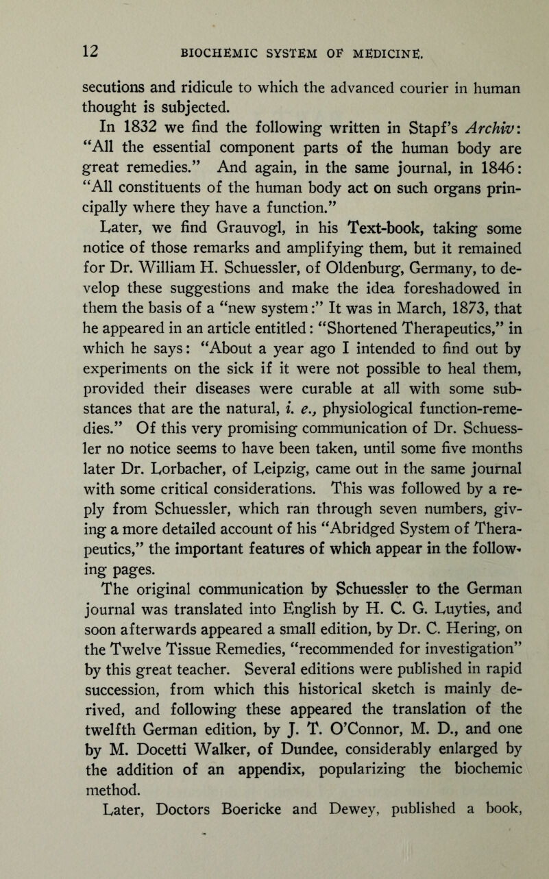 secutions and ridicule to which the advanced courier in human thought is subjected. In 1832 we find the following written in Stapf’s Archiv: “All the essential component parts of the human body are great remedies.” And again, in the same journal, in 1846: “All constituents of the human body act on such organs prin- cipally where they have a function.” Later, we find Grauvogl, in his Text-book, taking some notice of those remarks and amplifying them, but it remained for Dr. William H. Schuessler, of Oldenburg, Germany, to de- velop these suggestions and make the idea foreshadowed in them the basis of a “new system:” It was in March, 1873, that he appeared in an article entitled: “Shortened Therapeutics,” in which he says: “About a year ago I intended to find out by experiments on the sick if it were not possible to heal them, provided their diseases were curable at all with some sub- stances that are the natural, i. e., physiological function-reme- dies.” Of this very promising communication of Dr. Schuess- ler no notice seems to have been taken, until some five months later Dr. Lorbacher, of Leipzig, came out in the same journal with some critical considerations. This was followed by a re- ply from Schuessler, which ran through seven numbers, giv- ing a more detailed account of his “Abridged System of Thera- peutics,” the important features of which appear in the follow- ing pages. The original communication by Schuessler to the German journal was translated into English by H. C. G. Luyties, and soon afterwards appeared a small edition, by Dr. C. Hering, on the Twelve Tissue Remedies, “recommended for investigation” by this great teacher. Several editions were published in rapid succession, from which this historical sketch is mainly de- rived, and following these appeared the translation of the twelfth German edition, by J. T. O'Connor, M. D., and one by M. Docetti Walker, of Dundee, considerably enlarged by the addition of an appendix, popularizing the biochemic method. Later, Doctors Boericke and Dewey, published a book,