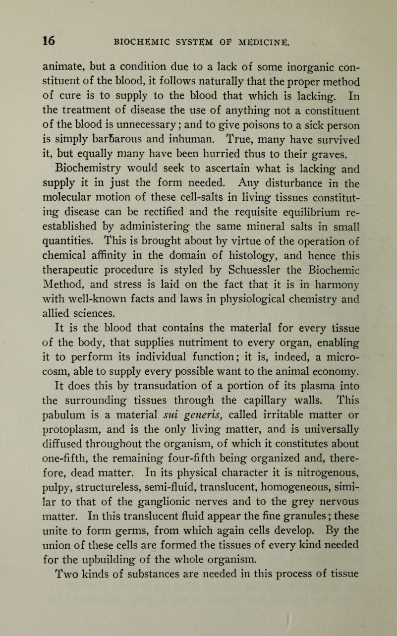 animate, but a condition due to a lack of some inorganic con- stituent of the blood, it follows naturally that the proper method of cure is to supply to the blood that which is lacking. In the treatment of disease the use of anything not a constituent of the blood is unnecessary; and to give poisons to a sick person is simply barbarous and inhuman. True, many have survived it, but equally many have been hurried thus to their graves. Biochemistry would seek to ascertain what is lacking and supply it in just the form needed. Any disturbance in the molecular motion of these cell-salts in living tissues constitut- ing disease can be rectified and the requisite equilibrium re- established by administering the same mineral salts in small quantities. This is brought about by virtue of the operation of chemical affinity in the domain of histology, and hence this therapeutic procedure is styled by Schuessler the Biochemic Method, and stress is laid on the fact that it is in harmony with well-known facts and laws in physiological chemistry and allied sciences. It is the blood that contains the material for every tissue of the body, that supplies nutriment to every organ, enabling it to perform its individual function; it is, indeed, a micro- cosm, able to supply every possible want to the animal economy. It does this by transudation of a portion of its plasma into the surrounding tissues through the capillary walls. This pabulum is a material sui generis, called irritable matter or protoplasm, and is the only living matter, and is universally diffused throughout the organism, of which it constitutes about one-fifth, the remaining four-fifth being organized and, there- fore, dead matter. In its physical character it is nitrogenous, pulpy, structureless, semi-fluid, translucent, homogeneous, simi- lar to that of the ganglionic nerves and to the grey nervous matter. In this translucent fluid appear the fine granules; these unite to form germs, from which again cells develop. By the union of these cells are formed the tissues of every kind needed for the upbuilding of the whole organism. Two kinds of substances are needed in this process of tissue