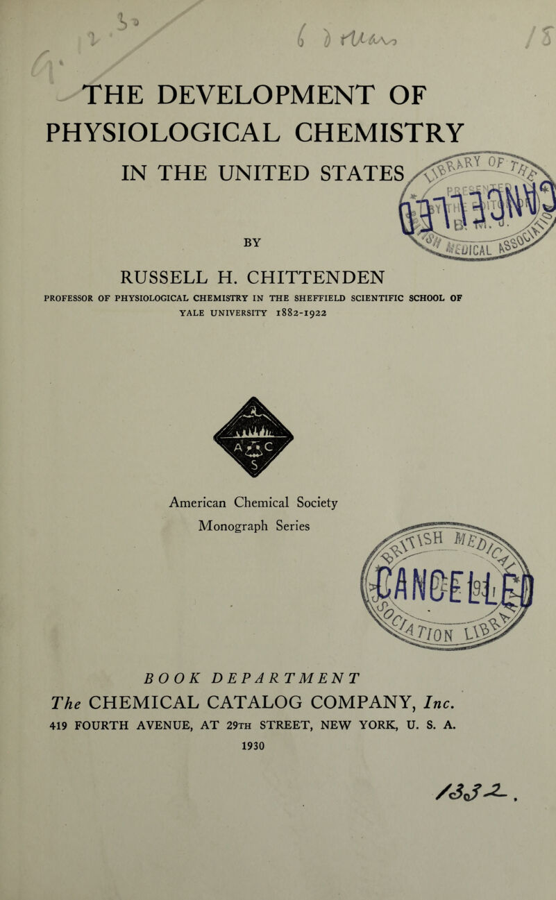 0 u } tV-i^ THE DEVELOPMENT OF PHYSIOLOGICAL CHEMISTRY IN THE UNITED STATES BY RUSSELL H. CHITTENDEN PROFESSOR OF PHYSIOLOGICAL CHEMISTRY IN THE SHEFFIELD SCIENTIFIC SCHOOL OF YALE UNIVERSITY 1882-1922 American Chemical Society Monograph Series BOOK DEPARTMENT The CHEMICAL CATALOG COMPANY, Inc. 419 FOURTH AVENUE, AT 29th STREET, NEW YORK, U. S. A. 1930