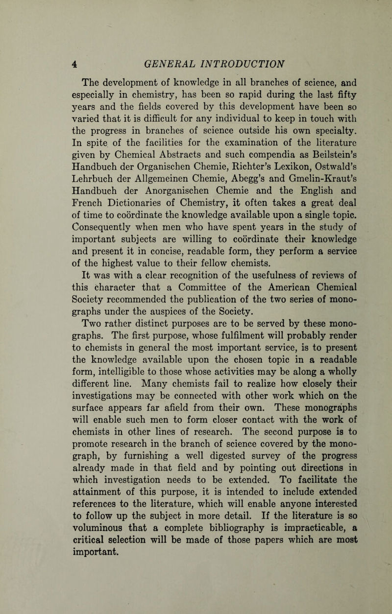 The development of knowledge in all branches of science, and especially in chemistry, has been so rapid during the last fifty years and the fields covered by this development have been so varied that it is difficult for any individual to keep in touch with the progress in branches of science outside his own specialty. In spite of the facilities for the examination of the literature given by Chemical Abstracts and such compendia as Beilstein’s Handbuch der Organischen Chemie, Richter's Lexikon, Ostwald's Lehrbuch der Allgemeinen Chemie, Abegg’s and Gmelin-Kraut’s Handbuch der Anorganischen Chemie and the English and French Dictionaries of Chemistry, it often takes a great deal of time to coordinate the knowledge available upon a single topic. Consequently when men who have spent years in the study of important subjects are willing to coordinate their knowledge and present it in concise, readable form, they perform a service of the highest value to their fellow chemists. It was with a clear recognition of the usefulness of reviews of this character that a Committee of the American Chemical Society recommended the publication of the two series of mono- graphs under the auspices of the Society. Two rather distinct purposes are to be served by these mono- graphs. The first purpose, whose fulfilment will probably render to chemists in general the most important service, is to present the knowledge available upon the chosen topic in a readable form, intelligible to those whose activities may be along a wholly different line. Many chemists fail to realize how closely their investigations may be connected with other work which on the surface appears far afield from their own. These monographs will enable such men to form closer contact with the work of chemists in other lines of research. The second purpose is to promote research in the branch of science covered by the mono- graph, by furnishing a well digested survey of the progress already made in that field and by pointing out directions in which investigation needs to be extended. To facilitate the attainment of this purpose, it is intended to include extended references to the literature, which will enable anyone interested to follow up the subject in more detail. If the literature is so voluminous that a complete bibliography is impracticable, a critical selection will be made of those papers which are most important.