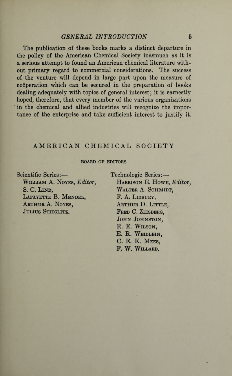 The publication of these books marks a distinct departure in the policy of the American Chemical Society inasmuch as it is a serious attempt to found an American chemical literature with- out primary regard to commercial considerations. The success of the venture will depend in large part upon the measure of cooperation which can be secured in the preparation of books dealing adequately with topics of general interest; it is earnestly hoped, therefore, that every member of the various organizations in the chemical and allied industries will recognize the impor- tance of the enterprise and take sufficient interest to justify it. AMERICAN CHEMICAL SOCIETY BOARD OF EDITORS Scientific Series:— William A. Noyes, Editor, S. C. Lind, Lafayette B. Mendel, Arthur A. Noyes, Julius Stieglitz. Technologic Series:— Harrison E. Howe, Editor, Walter A. Schmidt, F. A. Lidbury, Arthur D. Little, Fred C. Zeisberg, John Johnston, R. E. Wilson, E. R. Weidlein, C. E. K. Mees, F. W. Willard.