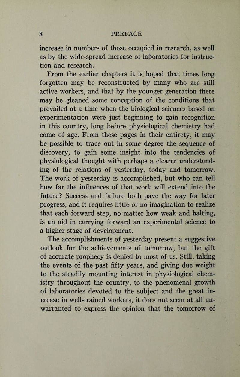 increase in numbers of those occupied in research, as well as by the wide-spread increase of laboratories for instruc- tion and research. From the earlier chapters it is hoped that times long forgotten may be reconstructed by many who are still active workers, and that by the younger generation there may be gleaned some conception of the conditions that prevailed at a time when the biological sciences based on experimentation were just beginning to gain recognition in this country, long before physiological chemistry had come of age. From these pages in their entirety, it may be possible to trace out in some degree the sequence of discovery, to gain some insight into the tendencies of physiological thought with perhaps a clearer understand- ing of the relations of yesterday, today and tomorrow. The work of yesterday is accomplished, but who can tell how far the influences of that work will extend into the future? Success and failure both pave the way for later progress, and it requires little or no imagination to realize that each forward step, no matter how weak and halting, is an aid in carrying forward an experimental science to a higher stage of development. The accomplishments of yesterday present a suggestive outlook for the achievements of tomorrow, but the gift of accurate prophecy is denied to most of us. Still, taking the events of the past fifty years, and giving due weight to the steadily mounting interest in physiological chem- istry throughout the country, to the phenomenal growth of laboratories devoted to the subject and the great in- crease in well-trained workers, it does not seem at all un- warranted to express the opinion that the tomorrow of