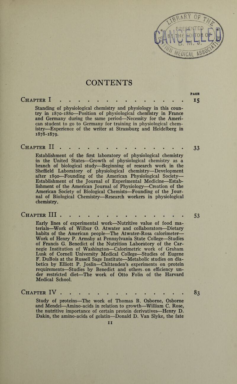 CONTENTS Chapter I Standing of physiological chemistry and physiology in this coun- try in 1870-1880—Position of physiological chemistry in France and Germany during the same period—Necessity for the Ameri- can student to go to Germany for training in physiological chem- istry—Experience of the writer at Strassburg and Heidelberg in 1878-1879. Chapter II Establishment of the first laboratory of physiological chemistry in the United States—Growth of physiological chemistry as a branch of biological study—Beginning of research work in the Sheffield Laboratory of physiological chemistry—Development after 1890—Founding of the American Physiological Society— Establishment of the Journal of Experimental Medicine—Estab- lishment of the American Journal of Physiology—Creation of the American Society of Biological Chemists—Founding of the Jour- nal of Biological Chemistry—Research workers in physiological chemistry. PAGE IS 33 Chapter III 53 Early lines of experimental work—Nutritive value of food ma- terials—Work of Wilbur O. Atwater and collaborators—Dietary habits of the American people—The Atwater-Rosa calorimeter— Work of Henry P. Armsby at Pennsylvania State College—Studies of Francis G. Benedict of the Nutrition Laboratory of the Car- negie Institution of Washington—Calorimetric work of Graham Lusk of Cornell University Medical College—Studies of Eugene F. DuBois at the Russell Sage Institute—Metabolic studies on dia- betics by Elliott P. Joslin—Chittenden’s experiments on protein requirements—Studies by Benedict and others , on efficiency un- der restricted diet—The work of Otto Folin of the Harvard Medical School. Chapter IV 83 Study of proteins—The work of Thomas B. Osborne, Osborne and Mendel—Amino-acids in relation to growth—William C. Rose, the nutritive importance of certain protein derivatives—Henry D. Dakin, the amino-acids of gelatin—Donald D. Van Slyke, the fate