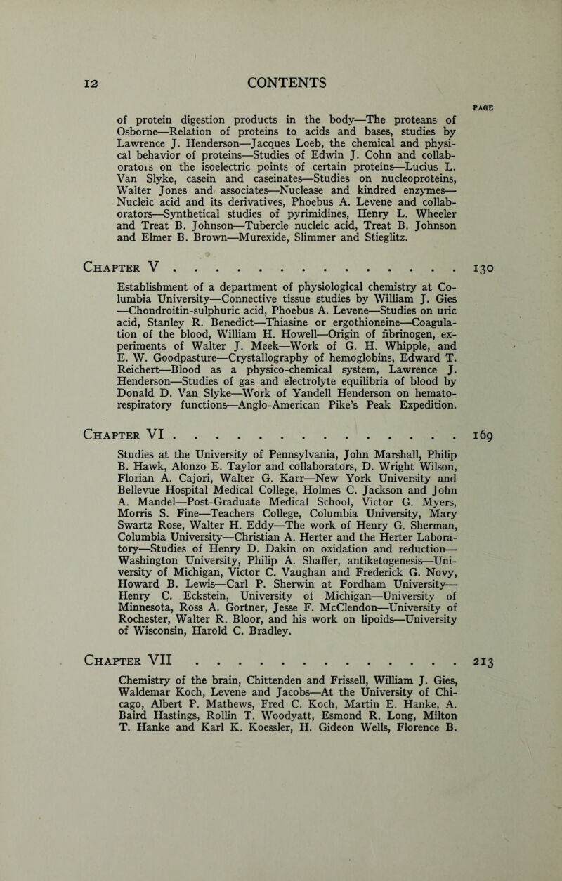 PAGE of protein digestion products in the body—The proteans of Osborne—Relation of proteins to acids and bases, studies by Lawrence J. Henderson—Jacques Loeb, the chemical and physi- cal behavior of proteins—Studies of Edwin J. Cohn and collab- oratois on the isoelectric points of certain proteins—Lucius L. Van Slyke, casein and caseinates—Studies on nucleoproteins, Walter Jones and associates—Nuclease and kindred enzymes— Nucleic acid and its derivatives, Phoebus A. Levene and collab- orators—Synthetical studies of pyrimidines, Henry L. Wheeler and Treat B. Johnson—Tubercle nucleic acid, Treat B. Johnson and Elmer B. Brown—Murexide, Slimmer and Stieglitz. Chapter V 130 Establishment of a department of physiological chemistry at Co- lumbia University—Connective tissue studies by William J. Gies —Chondroitin-sulphuric acid, Phoebus A. Levene—Studies on uric acid, Stanley R. Benedict—Thiasine or ergothioneine—Coagula- tion of the blood, William H. Howell—Origin of fibrinogen, ex- periments of Walter J. Meek—Work of G. H. Whipple, and E. W. Goodpasture—Crystallography of hemoglobins, Edward T. Reichert—Blood as a physico-chemical system, Lawrence J. Henderson—Studies of gas and electrolyte equilibria of blood by Donald D. Van Slyke—Work of Yandell Henderson on hemato- respiratory functions—Anglo-American Pike’s Peak Expedition. Chapter VI 169 Studies at the University of Pennsylvania, John Marshall, Philip B. Hawk, Alonzo E. Taylor and collaborators, D. Wright Wilson, Florian A. Cajori, Walter G. Karr—New York University and Bellevue Hospital Medical College, Holmes C. Jackson and John A. Mandel—Post-Graduate Medical School, Victor G. Myers, Morris S. Fine—Teachers College, Columbia University, Mary Swartz Rose, Walter H. Eddy—The work of Henry G. Sherman, Columbia University—Christian A. Herter and the Herter Labora- tory—Studies of Henry D. Dakin on oxidation and reduction— Washington University, Philip A. Shaffer, antiketogenesis—Uni- versity of Michigan, Victor C. Vaughan and Frederick G. Novy, Howard B. Lewis—Carl P. Sherwin at Fordham University— Henry C. Eckstein, University of Michigan—University of Minnesota, Ross A. Gortner, Jesse F. McClendon—University of Rochester, Walter R. Bloor, and his work on lipoids—University of Wisconsin, Harold C. Bradley. Chapter VII 213 Chemistry of the brain, Chittenden and Frissell, William J. Gies, Waldemar Koch, Levene and Jacobs—At the University of Chi- cago, Albert P. Mathews, Fred C. Koch, Martin E. Hanke, A. Baird Hastings, Rollin T. Woodyatt, Esmond R. Long, Milton T. Hanke and Karl K. Koessler, H. Gideon Wells, Florence B.