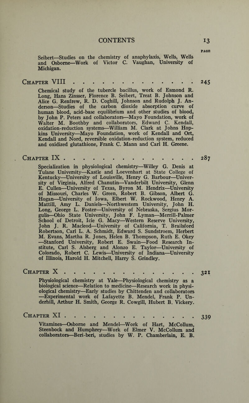 Seibert—Studies on the chemistry of anaphylaxis, Wells, Wells and Osborne—Work of Victor C. Vaughan, University of Michigan. Chapter VIII Chemical study of the tubercle bacillus, work of Esmond R. Long, Hans Zinsser, Florence B. Seibert, Treat B. Johnson and Alice G. Renfrew, R. D. Coghill, Johnson and Rudolph J. An- derson—Studies of the carbon dioxide absorption curve of human blood, add-base equilibrium and other studies of blood, by John P. Peters and collaborators—Mayo Foundation, work of Walter M. Boothby and collaborators, Edward C. Kendall, oxidation-reduction systems—William M. Clark at Johns Hop- kins University—Mayo Foundation, work of Kendall and Ort, Kendall and Nord, reversible oxidation-reduction system, reduced and oxidized glutathione, Frank C. Mann and Carl H. Greene. Chapter IX Specialization in physiological chemistry—Willey G. Denis at Tulane University—Kastle and Loevenhart at State College of Kentucky—University of Louisville, Henry G. Barbour—Univer- sity of Virginia, Alfred Chanutin—Vanderbilt University, Glenn E. Cullen—University of Texas, Byron M. Hendrix—University of Missouri, Charles W. Green, Robert B. Gibson, Albert G. Hogan—University of Iowa, Elbert W. Rockwood, Henry A. Mattill, Amy L. Daniels—Northwestern University, John H. Long, George L. Foster—University of Nebraska, Sergius Mor- gulis—Ohio State University, John F. Lyman—Merrill-Palmer School of Detroit, Icie G. Macy—Western Reserve University, John J. R. Macleod—University of California, T. Brailsford Robertson, Carl L. A. Schmidt, Edward S. Sundstroem, Herbert M. Evans, Martha R. Jones, Helen B. Thompson, Ruth E. Okey —Stanford University, Robert E. Swain—Food Research In- stitute, Carl S. Alsberg and Alonzo E. Taylor—University of Colorado, Robert C. Lewis—University of Indiana—University of Illinois, Harold H. Mitchell, Harry S. Grindley. Chapter X Physiological chemistry at Yale—Physiological chemistry as a biological science—Relation to medicine—Research work in physi- ological chemistry—Early studies by Chittenden and collaborators —Experimental work of Lafayette B. Mendel, Frank P. Un- derhill, Arthur H. Smith, George R. Cowgill, Hubert B. Vickery. Chapter XI Vitamines—Osborne and Mendel—Work of Hart, McCollum, Steenbock and Humphrey—Work of Elmer V. McCollum and collaborators—Beri-beri, studies by W. P. Chamberlain, E. B. PAGE 245 287 321 339