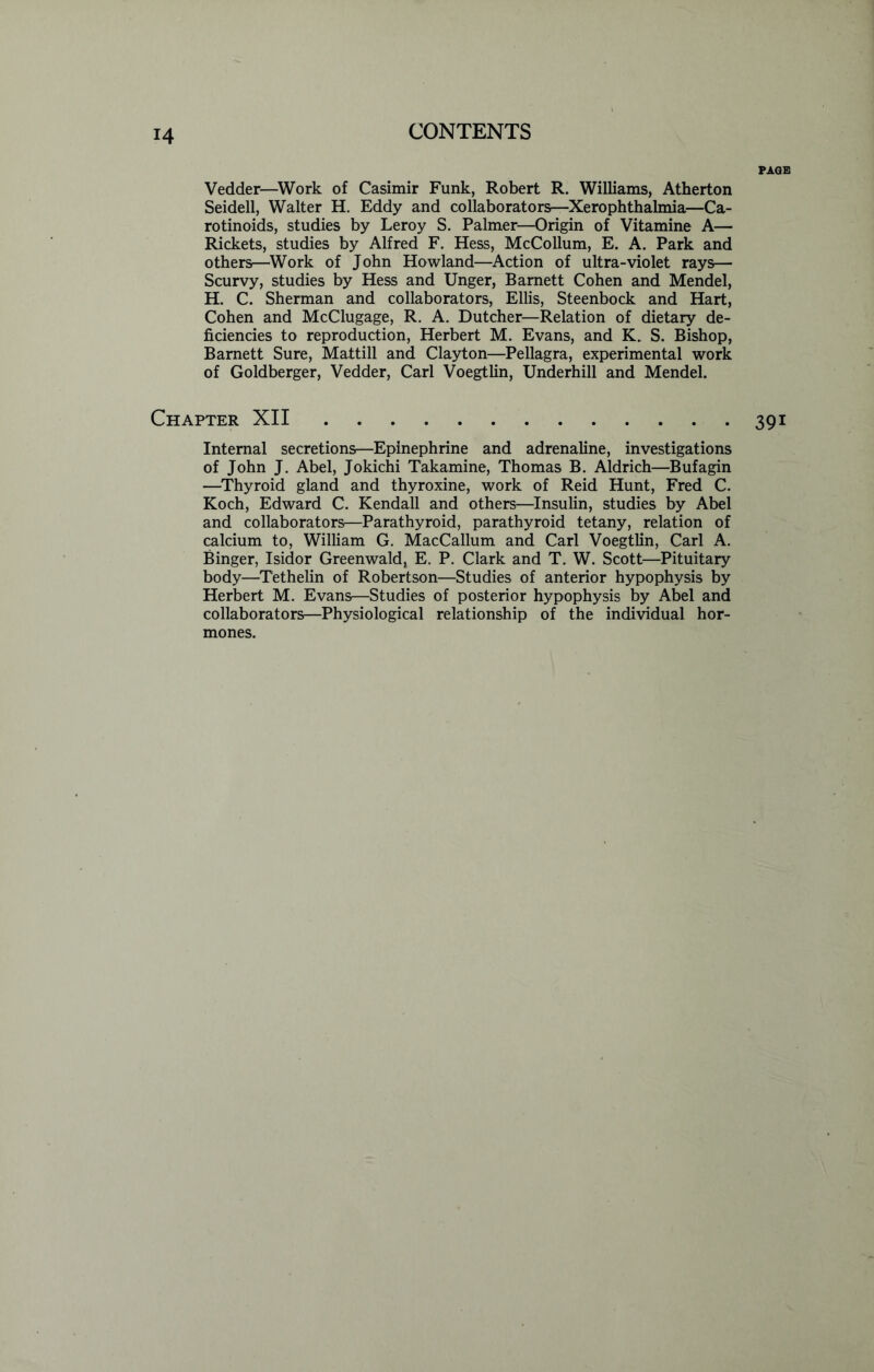 PAGE Vedder—Work of Casimir Funk, Robert R. Williams, Atherton Seidell, Walter H. Eddy and collaborators—Xerophthalmia—Ca- rotinoids, studies by Leroy S. Palmer—Origin of Vitamine A— Rickets, studies by Alfred F. Hess, McCollum, E. A. Park and others—Work of John Howland—Action of ultra-violet rays— Scurvy, studies by Hess and Unger, Barnett Cohen and Mendel, H. C. Sherman and collaborators, Ellis, Steenbock and Hart, Cohen and McClugage, R. A. Dutcher—Relation of dietary de- ficiencies to reproduction, Herbert M. Evans, and K. S. Bishop, Barnett Sure, Mattill and Clayton—Pellagra, experimental work of Goldberger, Vedder, Carl Voegtlin, Underhill and Mendel. Chapter XII 391 Internal secretions—Epinephrine and adrenaline, investigations of John J. Abel, Jokichi Takamine, Thomas B. Aldrich—Bufagin —Thyroid gland and thyroxine, work of Reid Hunt, Fred C. Koch, Edward C. Kendall and others—Insulin, studies by Abel and collaborators—Parathyroid, parathyroid tetany, relation of calcium to, William G. MacCallum and Carl Voegtlin, Carl A. Binger, Isidor Greenwald, E. P. Clark and T. W. Scott—Pituitary body—Tethelin of Robertson—Studies of anterior hypophysis by Herbert M. Evans—Studies of posterior hypophysis by Abel and collaborators—Physiological relationship of the individual hor- mones.