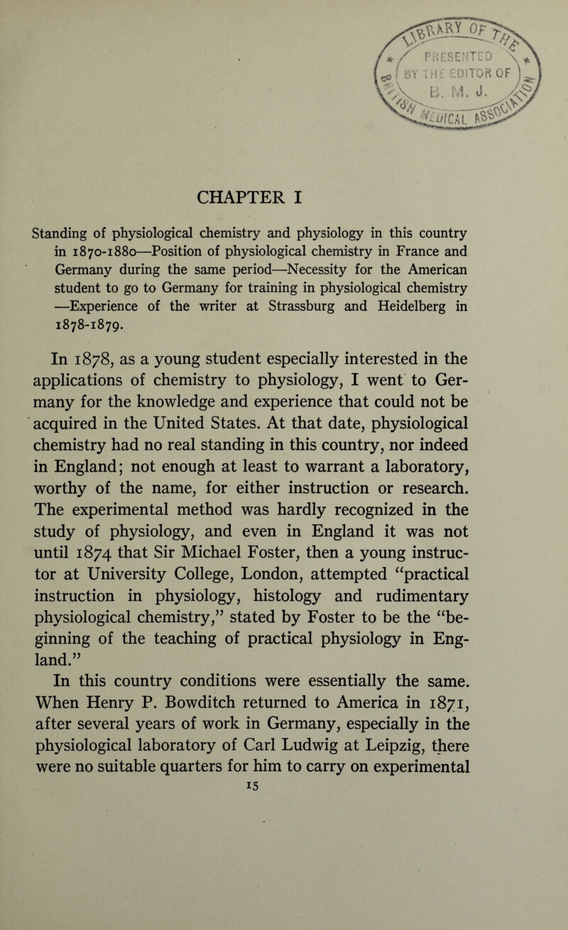 CHAPTER I Standing of physiological chemistry and physiology in this country in 1870-1880—Position of physiological chemistry in France and Germany during the same period—Necessity for the American student to go to Germany for training in physiological chemistry —Experience of the writer at Strassburg and Heidelberg in 1878-1879. In 1878, as a young student especially interested in the applications of chemistry to physiology, I went to Ger- many for the knowledge and experience that could not be acquired in the United States. At that date, physiological chemistry had no real standing in this country, nor indeed in England; not enough at least to warrant a laboratory, worthy of the name, for either instruction or research. The experimental method was hardly recognized in the study of physiology, and even in England it was not until 1874 that Sir Michael Foster, then a young instruc- tor at University College, London, attempted “practical instruction in physiology, histology and rudimentary physiological chemistry,” stated by Foster to be the “be- ginning of the teaching of practical physiology in Eng- land.” In this country conditions were essentially the same. When Henry P. Bowditch returned to America in 1871, after several years of work in Germany, especially in the physiological laboratory of Carl Ludwig at Leipzig, there were no suitable quarters for him to carry on experimental