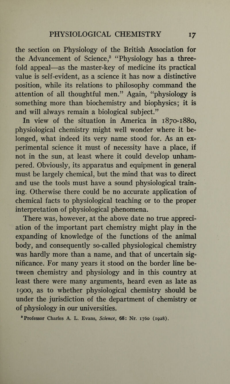 the section on Physiology of the British Association for the Advancement of Science,2 “Physiology has a three- fold appeal—as the master-key of medicine its practical value is self-evident, as a science it has now a distinctive position, while its relations to philosophy command the attention of all thoughtful men.” Again, “physiology is something more than biochemistry and biophysics; it is and will always remain a biological subject.” In view of the situation in America in 1870-1880, physiological chemistry might well wonder where it be- longed, what indeed its very name stood for. As an ex- perimental science it must of necessity have a place, if not in the sun, at least where it could develop unham- pered. Obviously, its apparatus and equipment in general must be largely chemical, but the mind that was to direct and use the tools must have a sound physiological train- ing. Otherwise there could be no accurate application of chemical facts to physiological teaching or to the proper interpretation of physiological phenomena. There was, however, at the above date no true appreci- ation of the important part chemistry might play in the expanding of knowledge of the functions of the animal body, and consequently so-called physiological chemistry was hardly more than a name, and that of uncertain sig- nificance. For many years it stood on the border line be- tween chemistry and physiology and in this country at least there were many arguments, heard even as late as 1900, as to whether physiological chemistry should be under the jurisdiction of the department of chemistry or of physiology in our universities. 2 Professor Charles A. L. Evans, Science, 68: Nr. 1760 (1928).