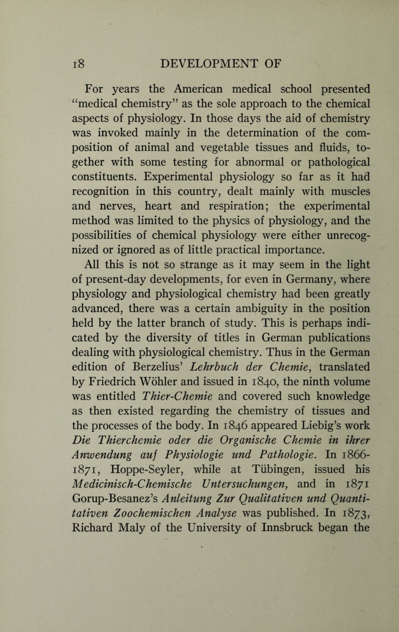 For years the American medical school presented “medical chemistry” as the sole approach to the chemical aspects of physiology. In those days the aid of chemistry was invoked mainly in the determination of the com- position of animal and vegetable tissues and fluids, to- gether with some testing for abnormal or pathological constituents. Experimental physiology so far as it had recognition in this country, dealt mainly with muscles and nerves, heart and respiration; the experimental method was limited to the physics of physiology, and the possibilities of chemical physiology were either unrecog- nized or ignored as of little practical importance. All this is not so strange as it may seem in the light of present-day developments, for even in Germany, where physiology and physiological chemistry had been greatly advanced, there was a certain ambiguity in the position held by the latter branch of study. This is perhaps indi- cated by the diversity of titles in German publications dealing with physiological chemistry. Thus in the German edition of Berzelius’ Lehr buck der Chemie, translated by Friedrich Wohler and issued in 1840, the ninth volume was entitled Thier-Chemie and covered such knowledge as then existed regarding the chemistry of tissues and the processes of the body. In 1846 appeared Liebig’s work Die Thierchemie oder die Organische Chemie in ihrer Anwendung auj Physiologie und Pathologie. In 1866- 1871, Hoppe-Seyler, while at Tubingen, issued his Medicinisch-Chemische Untersuchungen, and in 1871 Gorup-Besanez’s Anleitung Zur Qualitativen und Quanti- tativen Zoochemischen Analyse was published. In 1873, Richard Maly of the University of Innsbruck began the