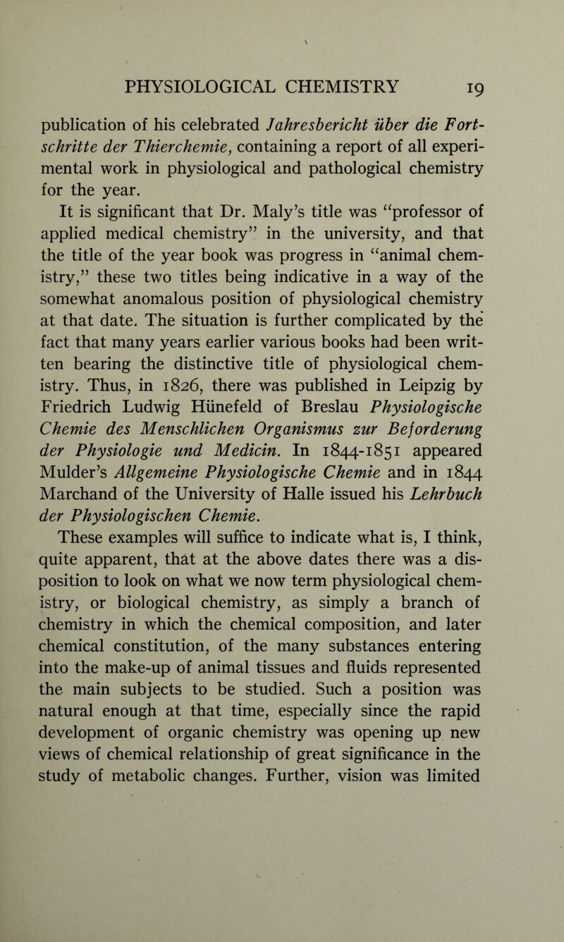 publication of his celebrated Jahresbericht uber die Fort- schritte der Thierchemie, containing a report of all experi- mental work in physiological and pathological chemistry for the year. It is significant that Dr. Maly’s title was “professor of applied medical chemistry” in the university, and that the title of the year book was progress in “animal chem- istry,” these two titles being indicative in a way of the somewhat anomalous position of physiological chemistry at that date. The situation is further complicated by the fact that many years earlier various books had been writ- ten bearing the distinctive title of physiological chem- istry. Thus, in 1826, there was published in Leipzig by Friedrich Ludwig Hiinefeld of Breslau Physiologische Chemie des Menschiichen Organismus zur Beforderung der Physiologie und Medicin. In 1844-1851 appeared Mulder’s Allgemeine Physiologische Chemie and in 1844 Marchand of the University of Halle issued his Lehrbuch der Physiologischen Chemie. These examples will suffice to indicate what is, I think, quite apparent, that at the above dates there was a dis- position to look on what we now term physiological chem- istry, or biological chemistry, as simply a branch of chemistry in which the chemical composition, and later chemical constitution, of the many substances entering into the make-up of animal tissues and fluids represented the main subjects to be studied. Such a position was natural enough at that time, especially since the rapid development of organic chemistry was opening up new views of chemical relationship of great significance in the study of metabolic changes. Further, vision was limited