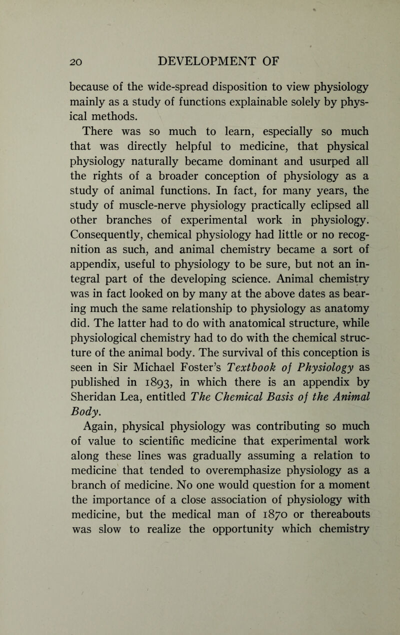 because of the wide-spread disposition to view physiology mainly as a study of functions explainable solely by phys- ical methods. There was so much to learn, especially so much that was directly helpful to medicine, that physical physiology naturally became dominant and usurped all the rights of a broader conception of physiology as a study of animal functions. In fact, for many years, the study of muscle-nerve physiology practically eclipsed all other branches of experimental work in physiology. Consequently, chemical physiology had little or no recog- nition as such, and animal chemistry became a sort of appendix, useful to physiology to be sure, but not an in- tegral part of the developing science. Animal chemistry was in fact looked on by many at the above dates as bear- ing much the same relationship to physiology as anatomy did. The latter had to do with anatomical structure, while physiological chemistry had to do with the chemical struc- ture of the animal body. The survival of this conception is seen in Sir Michael Foster’s Textbook of Physiology as published in 1893, in which there is an appendix by Sheridan Lea, entitled The Chemical Basis of the Animal Body. Again, physical physiology was contributing so much of value to scientific medicine that experimental work along these lines was gradually assuming a relation to medicine that tended to overemphasize physiology as a branch of medicine. No one would question for a moment the importance of a close association of physiology with medicine, but the medical man of 1870 or thereabouts was slow to realize the opportunity which chemistry