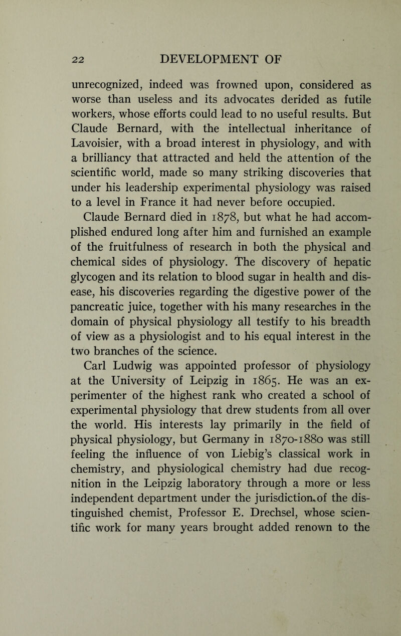 unrecognized, indeed was frowned upon, considered as worse than useless and its advocates derided as futile workers, whose efforts could lead to no useful results. But Claude Bernard, with the intellectual inheritance of Lavoisier, with a broad interest in physiology, and with a brilliancy that attracted and held the attention of the scientific world, made so many striking discoveries that under his leadership experimental physiology was raised to a level in France it had never before occupied. Claude Bernard died in 1878, but what he had accom- plished endured long after him and furnished an example of the fruitfulness of research in both the physical and chemical sides of physiology. The discovery of hepatic glycogen and its relation to blood sugar in health and dis- ease, his discoveries regarding the digestive power of the pancreatic juice, together with his many researches in the domain of physical physiology all testify to his breadth of view as a physiologist and to his equal interest in the two branches of the science. Carl Ludwig was appointed professor of physiology at the University of Leipzig in 1865. He was an ex- perimenter of the highest rank who created a school of experimental physiology that drew students from all over the world. His interests lay primarily in the field of physical physiology, but Germany in 1870-1880 was still feeling the influence of von Liebig’s classical work in chemistry, and physiological chemistry had due recog- nition in the Leipzig laboratory through a more or less independent department under the jurisdiction, of the dis- tinguished chemist, Professor E. Drechsel, whose scien- tific work for many years brought added renown to the