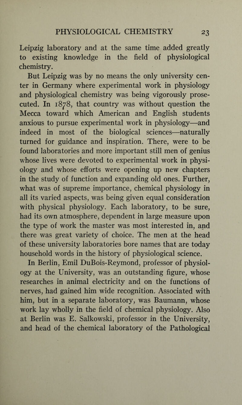 Leipzig laboratory and at the same time added greatly to existing knowledge in the field of physiological chemistry. But Leipzig was by no means the only university cen- ter in Germany where experimental work in physiology and physiological chemistry was being vigorously prose- cuted. In 1878, that country was without question the Mecca toward which American and English students anxious to pursue experimental work in physiology—and indeed in most of the biological sciences—naturally turned for guidance and inspiration. There, were to be found laboratories and more important still men of genius whose lives were devoted to experimental work in physi- ology and whose efforts were opening up new chapters in the study of function and expanding old ones. Further, what was of supreme importance, chemical physiology in all its varied aspects, was being given equal consideration with physical physiology. Each laboratory, to be sure, had its own atmosphere, dependent in large measure upon the type of work the master was most interested in, and there was great variety of choice. The men at the head of these university laboratories bore names that are today household words in the history of physiological science. In Berlin, Emil DuBois-Reymond, professor of physiol- ogy at the University, was an outstanding figure, whose researches in animal electricity and on the functions of nerves, had gained him wide recognition. Associated with him, but in a separate laboratory, was Baumann, whose work lay wholly in the field of chemical physiology. Also at Berlin was E. Salkowski, professor in the University, and head of the chemical laboratory of the Pathological