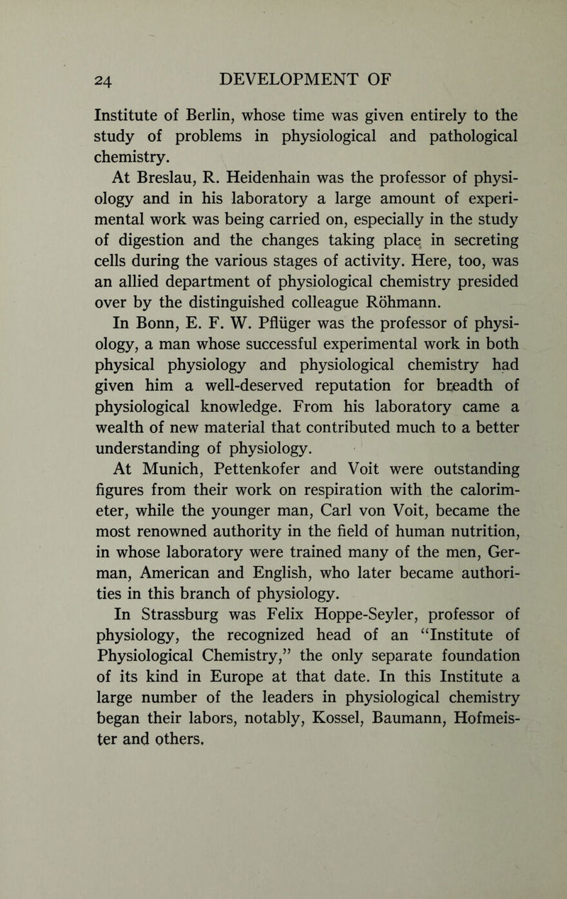 Institute of Berlin, whose time was given entirely to the study of problems in physiological and pathological chemistry. At Breslau, R. Heidenhain was the professor of physi- ology and in his laboratory a large amount of experi- mental work was being carried on, especially in the study of digestion and the changes taking place in secreting cells during the various stages of activity. Here, too, was an allied department of physiological chemistry presided over by the distinguished colleague Rohmann. In Bonn, E. F. W. Pfhiger was the professor of physi- ology, a man whose successful experimental work in both physical physiology and physiological chemistry had given him a well-deserved reputation for bneadth of physiological knowledge. From his laboratory came a wealth of new material that contributed much to a better understanding of physiology. At Munich, Pettenkofer and Voit were outstanding figures from their work on respiration with the calorim- eter, while the younger man, Carl von Voit, became the most renowned authority in the field of human nutrition, in whose laboratory were trained many of the men, Ger- man, American and English, who later became authori- ties in this branch of physiology. In Strassburg was Felix Hoppe-Seyler, professor of physiology, the recognized head of an “Institute of Physiological Chemistry,” the only separate foundation of its kind in Europe at that date. In this Institute a large number of the leaders in physiological chemistry began their labors, notably, Kossel, Baumann, Hofmeis- ter and others.