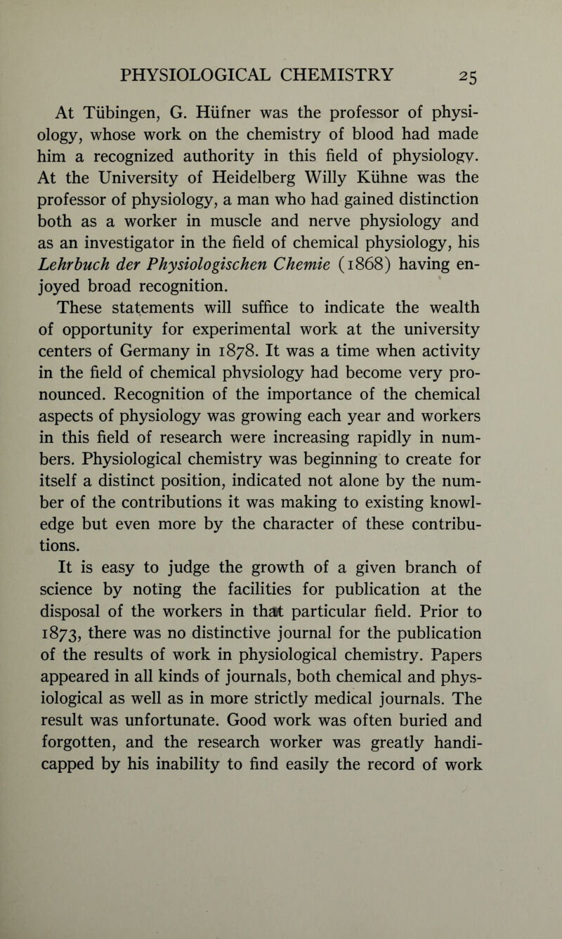 At Tubingen, G. Hiifner was the professor of physi- ology, whose work on the chemistry of blood had made him a recognized authority in this field of physiology. At the University of Heidelberg Willy Kiihne was the professor of physiology, a man who had gained distinction both as a worker in muscle and nerve physiology and as an investigator in the field of chemical physiology, his Lehrbuch der Physiologischen Chemie (1868) having en- joyed broad recognition. These statements will suffice to indicate the wealth of opportunity for experimental work at the university centers of Germany in 1878. It was a time when activity in the field of chemical physiology had become very pro- nounced. Recognition of the importance of the chemical aspects of physiology was growing each year and workers in this field of research were increasing rapidly in num- bers. Physiological chemistry was beginning to create for itself a distinct position, indicated not alone by the num- ber of the contributions it was making to existing knowl- edge but even more by the character of these contribu- tions. It is easy to judge the growth of a given branch of science by noting the facilities for publication at the disposal of the workers in that particular field. Prior to 1873, there was no distinctive journal for the publication of the results of work in physiological chemistry. Papers appeared in all kinds of journals, both chemical and phys- iological as well as in more strictly medical journals. The result was unfortunate. Good work was often buried and forgotten, and the research worker was greatly handi- capped by his inability to find easily the record of work