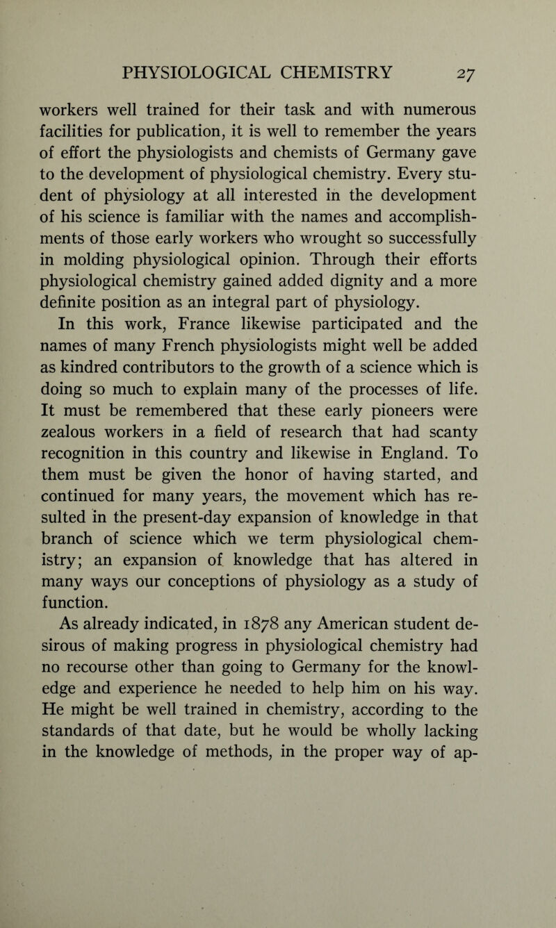 workers well trained for their task and with numerous facilities for publication, it is well to remember the years of effort the physiologists and chemists of Germany gave to the development of physiological chemistry. Every stu- dent of physiology at all interested in the development of his science is familiar with the names and accomplish- ments of those early workers who wrought so successfully in molding physiological opinion. Through their efforts physiological chemistry gained added dignity and a more definite position as an integral part of physiology. In this work, France likewise participated and the names of many French physiologists might well be added as kindred contributors to the growth of a science which is doing so much to explain many of the processes of life. It must be remembered that these early pioneers were zealous workers in a field of research that had scanty recognition in this country and likewise in England. To them must be given the honor of having started, and continued for many years, the movement which has re- sulted in the present-day expansion of knowledge in that branch of science which we term physiological chem- istry; an expansion of knowledge that has altered in many ways our conceptions of physiology as a study of function. As already indicated, in 1878 any American student de- sirous of making progress in physiological chemistry had no recourse other than going to Germany for the knowl- edge and experience he needed to help him on his way. He might be well trained in chemistry, according to the standards of that date, but he would be wholly lacking in the knowledge of methods, in the proper way of ap-