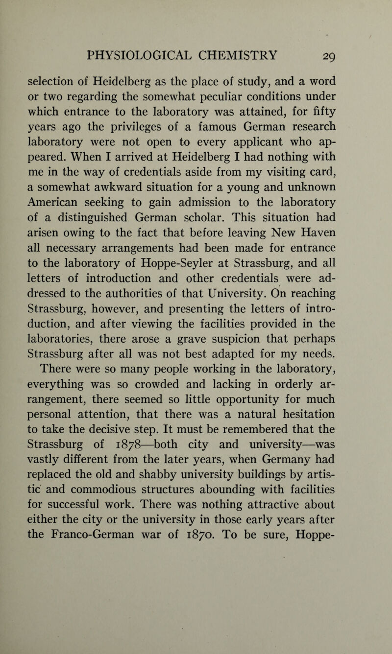 selection of Heidelberg as the place of study, and a word or two regarding the somewhat peculiar conditions under which entrance to the laboratory was attained, for fifty years ago the privileges of a famous German research laboratory were not open to every applicant who ap- peared. When I arrived at Heidelberg I had nothing with me in the way of credentials aside from my visiting card, a somewhat awkward situation for a young and unknown American seeking to gain admission to the laboratory of a distinguished German scholar. This situation had arisen owing to the fact that before leaving New Haven all necessary arrangements had been made for entrance to the laboratory of Hoppe-Seyler at Strassburg, and all letters of introduction and other credentials were ad- dressed to the authorities of that University. On reaching Strassburg, however, and presenting the letters of intro- duction, and after viewing the facilities provided in the laboratories, there arose a grave suspicion that perhaps Strassburg after all was not best adapted for my needs. There were so many people working in the laboratory, everything was so crowded and lacking in orderly ar- rangement, there seemed so little opportunity for much personal attention, that there was a natural hesitation to take the decisive step. It must be remembered that the Strassburg of 1878—both city and university—was vastly different from the later years, when Germany had replaced the old and shabby university buildings by artis- tic and commodious structures abounding with facilities for successful work. There was nothing attractive about either the city or the university in those early years after the Franco-German war of 1870. To be sure, Hoppe-