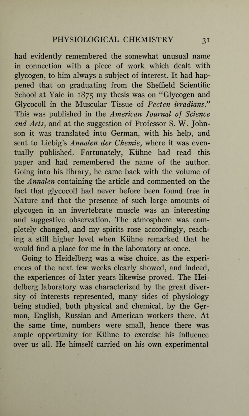 had evidently remembered the somewhat unusual name in connection with a piece of work which dealt with glycogen, to him always a subject of interest. It had hap- pened that on graduating from the Sheffield Scientific School at Yale in 1875 mY thesis was on “Glycogen and Glycocoll in the Muscular Tissue of Pecten irradians.” This was published in the American Journal of Science and Arts, and at the suggestion of Professor S. W. John- son it was translated into German, with his help, and sent to Liebig’s Annalen der Chemie, where it was even- tually published. Fortunately, Kuhne had read this paper and had remembered the name of the author. Going into his library, he came back with the volume of the Annalen containing the article and commented on the fact that glycocoll had never before been found free in Nature and that the presence of such large amounts of glycogen in an invertebrate muscle was an interesting and suggestive observation. The atmosphere was com- pletely changed, and my spirits rose accordingly, reach- ing a still higher level when Kuhne remarked that he would find a place for me in the laboratory at once. Going to Heidelberg was a wise choice, as the experi- ences of the next few weeks clearly showed, and indeed, the experiences of later years likewise proved. The Hei- delberg laboratory was characterized by the great diver- sity of interests represented, many sides of physiology being studied, both physical and chemical, by the Ger- man, English, Russian and American workers there. At the same time, numbers were small, hence there was ample opportunity for Kuhne to exercise his influence over us all. He himself carried on his own experimental