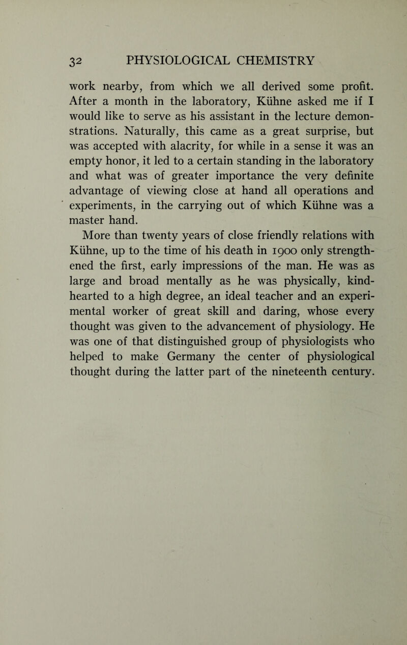 work nearby, from which we all derived some profit. After a month in the laboratory, Kiihne asked me if I would like to serve as his assistant in the lecture demon- strations. Naturally, this came as a great surprise, but was accepted with alacrity, for while in a sense it was an empty honor, it led to a certain standing in the laboratory and what was of greater importance the very definite advantage of viewing close at hand all operations and experiments, in the carrying out of which Kiihne was a master hand. More than twenty years of close friendly relations with Kiihne, up to the time of his death in 1900 only strength- ened the first, early impressions of the man. He was as large and broad mentally as he was physically, kind- hearted to a high degree, an ideal teacher and an experi- mental worker of great skill and daring, whose every thought was given to the advancement of physiology. He was one of that distinguished group of physiologists who helped to make Germany the center of physiological thought during the latter part of the nineteenth century.
