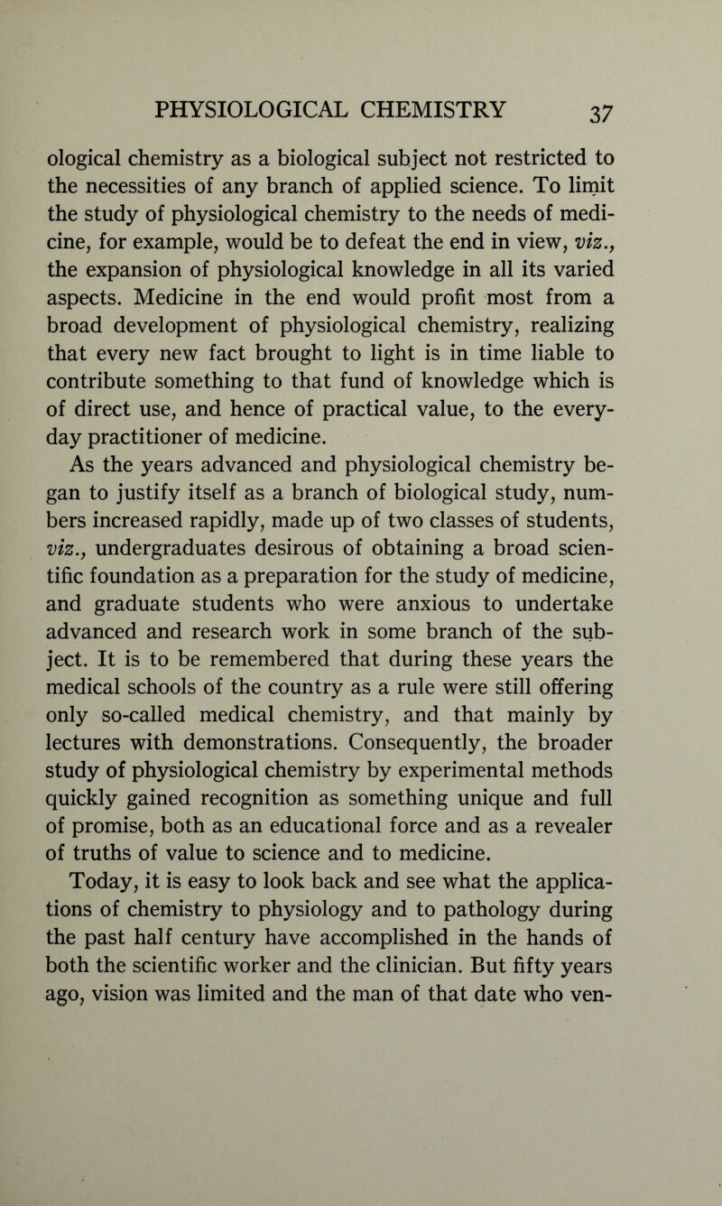 ological chemistry as a biological subject not restricted to the necessities of any branch of applied science. To limit the study of physiological chemistry to the needs of medi- cine, for example, would be to defeat the end in view, viz., the expansion of physiological knowledge in all its varied aspects. Medicine in the end would profit most from a broad development of physiological chemistry, realizing that every new fact brought to light is in time liable to contribute something to that fund of knowledge which is of direct use, and hence of practical value, to the every- day practitioner of medicine. As the years advanced and physiological chemistry be- gan to justify itself as a branch of biological study, num- bers increased rapidly, made up of two classes of students, viz., undergraduates desirous of obtaining a broad scien- tific foundation as a preparation for the study of medicine, and graduate students who were anxious to undertake advanced and research work in some branch of the sub- ject. It is to be remembered that during these years the medical schools of the country as a rule were still offering only so-called medical chemistry, and that mainly by lectures with demonstrations. Consequently, the broader study of physiological chemistry by experimental methods quickly gained recognition as something unique and full of promise, both as an educational force and as a revealer of truths of value to science and to medicine. Today, it is easy to look back and see what the applica- tions of chemistry to physiology and to pathology during the past half century have accomplished in the hands of both the scientific worker and the clinician. But fifty years ago, vision was limited and the man of that date who ven-
