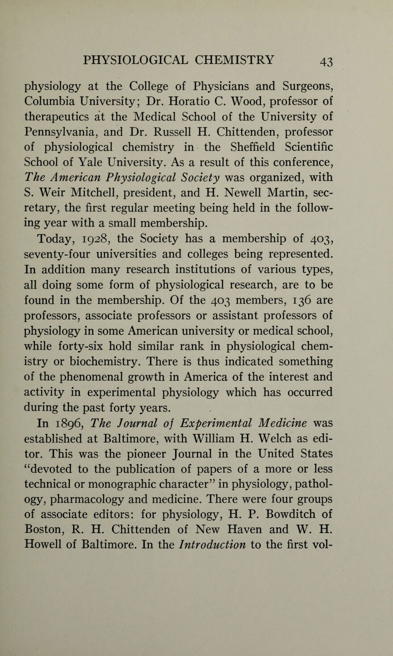 physiology at the College of Physicians and Surgeons, Columbia University; Dr. Horatio C. Wood, professor of therapeutics at the Medical School of the University of Pennsylvania, and Dr. Russell H. Chittenden, professor of physiological chemistry in the Sheffield Scientific School of Yale University. As a result of this conference, The American Physiological Society was organized, with S. Weir Mitchell, president, and H. Newell Martin, sec- retary, the first regular meeting being held in the follow- ing year with a small membership. Today, 1928, the Society has a membership of 403, seventy-four universities and colleges being represented. In addition many research institutions of various types, all doing some form of physiological research, are to be found in the membership. Of the 403 members, 136 are professors, associate professors or assistant professors of physiology in some American university or medical school, while forty-six hold similar rank in physiological chem- istry or biochemistry. There is thus indicated something of the phenomenal growth in America of the interest and activity in experimental physiology which has occurred during the past forty years. In 1896, The Journal of Experimental Medicine was established at Baltimore, with William H. Welch as edi- tor. This was the pioneer Journal in the United States “devoted to the publication of papers of a more or less technical or monographic character” in physiology, pathol- ogy, pharmacology and medicine. There were four groups of associate editors: for physiology, H. P. Bowditch of Boston, R. H. Chittenden of New Haven and W. H. Howell of Baltimore. In the Introduction to the first vol-