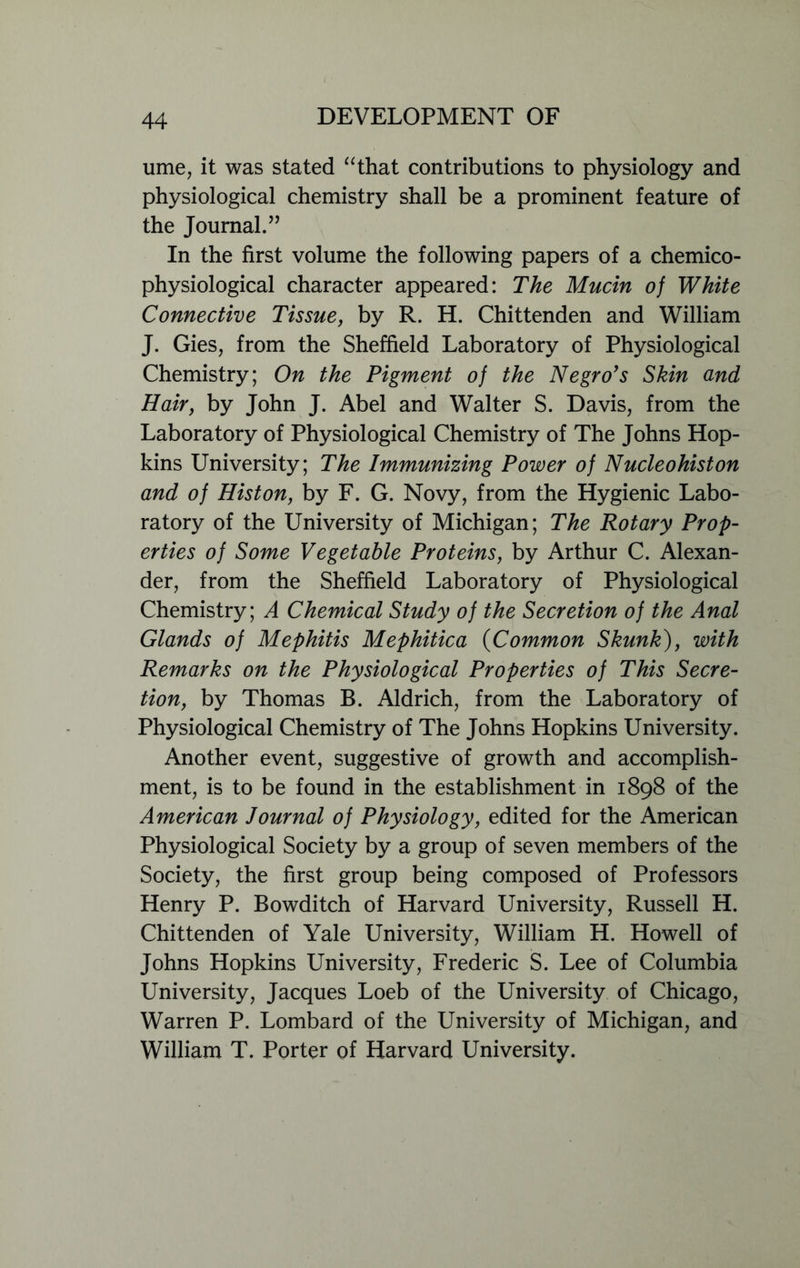 ume, it was stated “that contributions to physiology and physiological chemistry shall be a prominent feature of the Journal.” In the first volume the following papers of a chemico- physiological character appeared: The Mucin of White Connective Tissue, by R. H. Chittenden and William J. Gies, from the Sheffield Laboratory of Physiological Chemistry; On the Pigment of the Negro's Skin and Hair, by John J. Abel and Walter S. Davis, from the Laboratory of Physiological Chemistry of The Johns Hop- kins University; The Immunizing Power of Nucleohiston and of Histon, by F. G. Novy, from the Hygienic Labo- ratory of the University of Michigan; The Rotary Prop- erties of Some Vegetable Proteins, by Arthur C. Alexan- der, from the Sheffield Laboratory of Physiological Chemistry; A Chemical Study of the Secretion of the Anal Glands of Mephitis Mephitica (Common Skunk), with Remarks on the Physiological Properties of This Secre- tion, by Thomas B. Aldrich, from the Laboratory of Physiological Chemistry of The Johns Hopkins University. Another event, suggestive of growth and accomplish- ment, is to be found in the establishment in 1898 of the American Journal of Physiology, edited for the American Physiological Society by a group of seven members of the Society, the first group being composed of Professors Henry P. Bowditch of Harvard University, Russell H. Chittenden of Yale University, William H. Howell of Johns Hopkins University, Frederic S. Lee of Columbia University, Jacques Loeb of the University of Chicago, Warren P. Lombard of the University of Michigan, and William T. Porter of Harvard University.