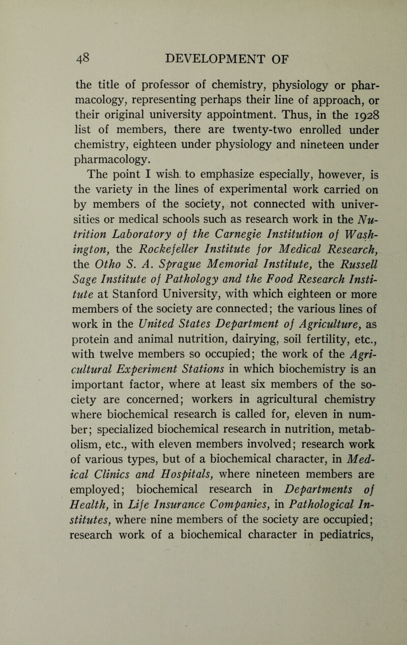 the title of professor of chemistry, physiology or phar- macology, representing perhaps their line of approach, or their original university appointment. Thus, in the 1928 list of members, there are twenty-two enrolled under chemistry, eighteen under physiology and nineteen under pharmacology. The point I wish, to emphasize especially, however, is the variety in the lines of experimental work carried on by members of the society, not connected with univer- sities or medical schools such as research work in the Nu- trition Laboratory of the Carnegie Institution of Wash- ington, the Rockefeller Institute for Medical Research, the Otho S. A. Sprague Memorial Institute, the Russell Sage Institute of Pathology and the Food Research Insti- tute at Stanford University, with which eighteen or more members of the society are connected; the various lines of work in the United States Department of Agriculture, as protein and animal nutrition, dairying, soil fertility, etc., with twelve members so occupied; the work of the Agri- cultural Experiment Stations in which biochemistry is an important factor, where at least six members of the so- ciety are concerned; workers in agricultural chemistry where biochemical research is called for, eleven in num- ber; specialized biochemical research in nutrition, metab- olism, etc., with eleven members involved; research work of various types, but of a biochemical character, in Med- ical Clinics and Hospitals, where nineteen members are employed; biochemical research in Departments of Health, in Life Insurance Companies, in Pathological In- stitutes, where nine members of the society are occupied; research work of a biochemical character in pediatrics,