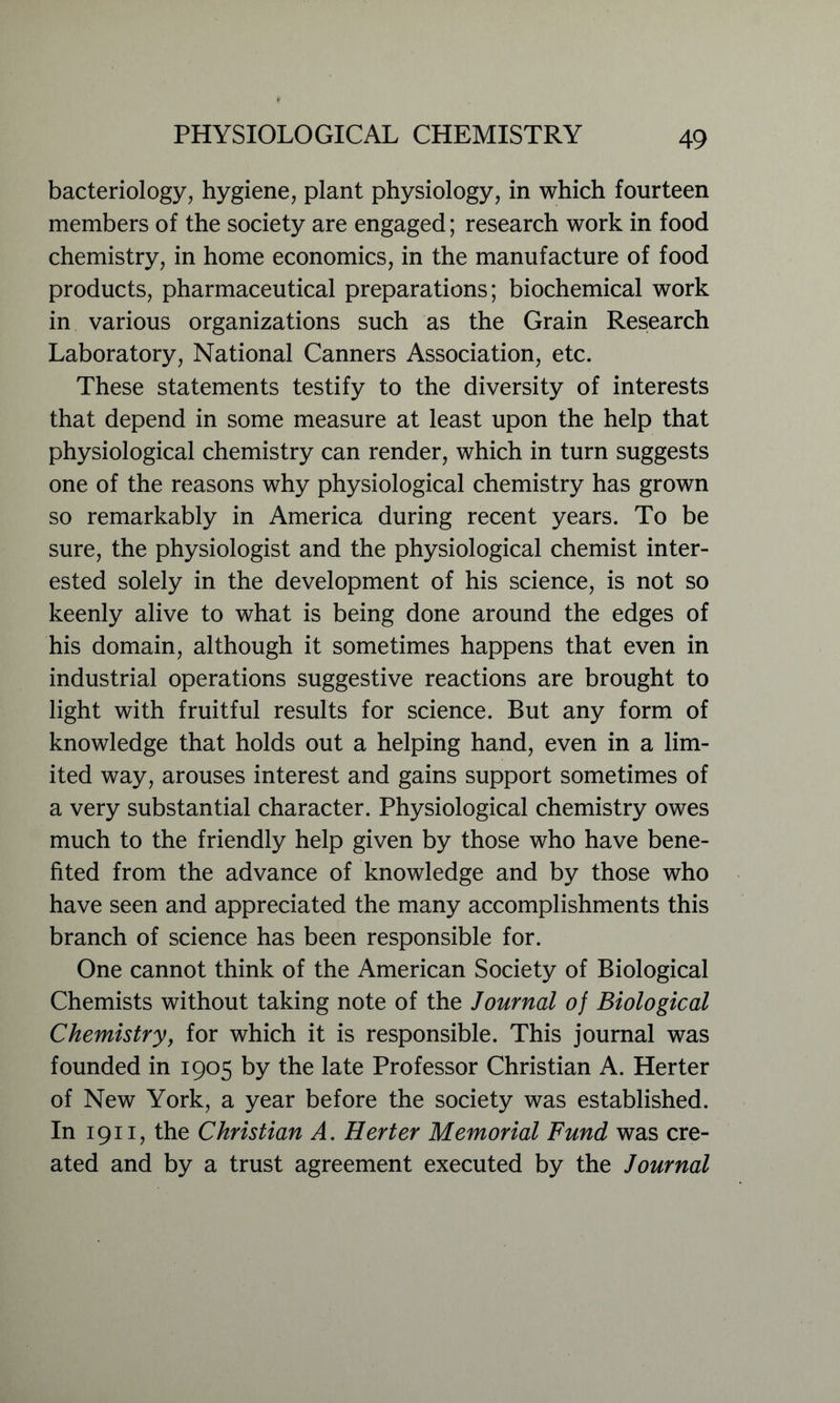 bacteriology, hygiene, plant physiology, in which fourteen members of the society are engaged; research work in food chemistry, in home economics, in the manufacture of food products, pharmaceutical preparations; biochemical work in various organizations such as the Grain Research Laboratory, National Canners Association, etc. These statements testify to the diversity of interests that depend in some measure at least upon the help that physiological chemistry can render, which in turn suggests one of the reasons why physiological chemistry has grown so remarkably in America during recent years. To be sure, the physiologist and the physiological chemist inter- ested solely in the development of his science, is not so keenly alive to what is being done around the edges of his domain, although it sometimes happens that even in industrial operations suggestive reactions are brought to light with fruitful results for science. But any form of knowledge that holds out a helping hand, even in a lim- ited way, arouses interest and gains support sometimes of a very substantial character. Physiological chemistry owes much to the friendly help given by those who have bene- fited from the advance of knowledge and by those who have seen and appreciated the many accomplishments this branch of science has been responsible for. One cannot think of the American Society of Biological Chemists without taking note of the Journal of Biological Chemistry, for which it is responsible. This journal was founded in 1905 by the late Professor Christian A. Herter of New York, a year before the society was established. In 1911, the Christian A. Herter Memorial Fund was cre- ated and by a trust agreement executed by the Journal