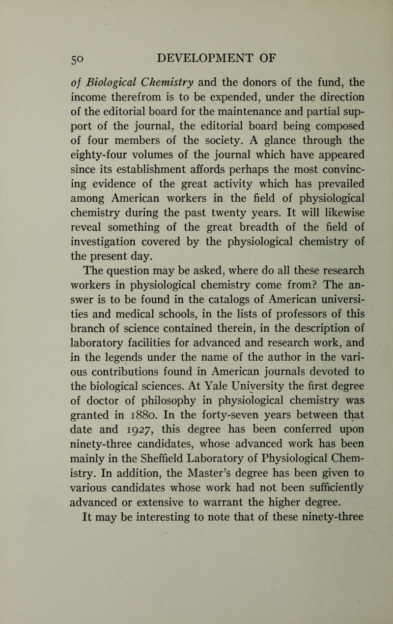 of Biological Chemistry and the donors of the fund, the income therefrom is to be expended, under the direction of the editorial board for the maintenance and partial sup- port of the journal, the editorial board being composed of four members of the society. A glance through the eighty-four volumes of the journal which have appeared since its establishment affords perhaps the most convinc- ing evidence of the great activity which has prevailed among American workers in the field of physiological chemistry during the past twenty years. It will likewise reveal something of the great breadth of the field of investigation covered by the physiological chemistry of the present day. The question may be asked, where do all these research workers in physiological chemistry come from? The an- swer is to be found in the catalogs of American universi- ties and medical schools, in the lists of professors of this branch of science contained therein, in the description of laboratory facilities for advanced and research work, and in the legends under the name of the author in the vari- ous contributions found in American journals devoted to the biological sciences. At Yale University the first degree of doctor of philosophy in physiological chemistry was granted in 1880. In the forty-seven years between that date and 1927, this degree has been conferred upon ninety-three candidates, whose advanced work has been mainly in the Sheffield Laboratory of Physiological Chem- istry. In addition, the Master’s degree has been given to various candidates whose work had not been sufficiently advanced or extensive to warrant the higher degree. It may be interesting to note that of these ninety-three