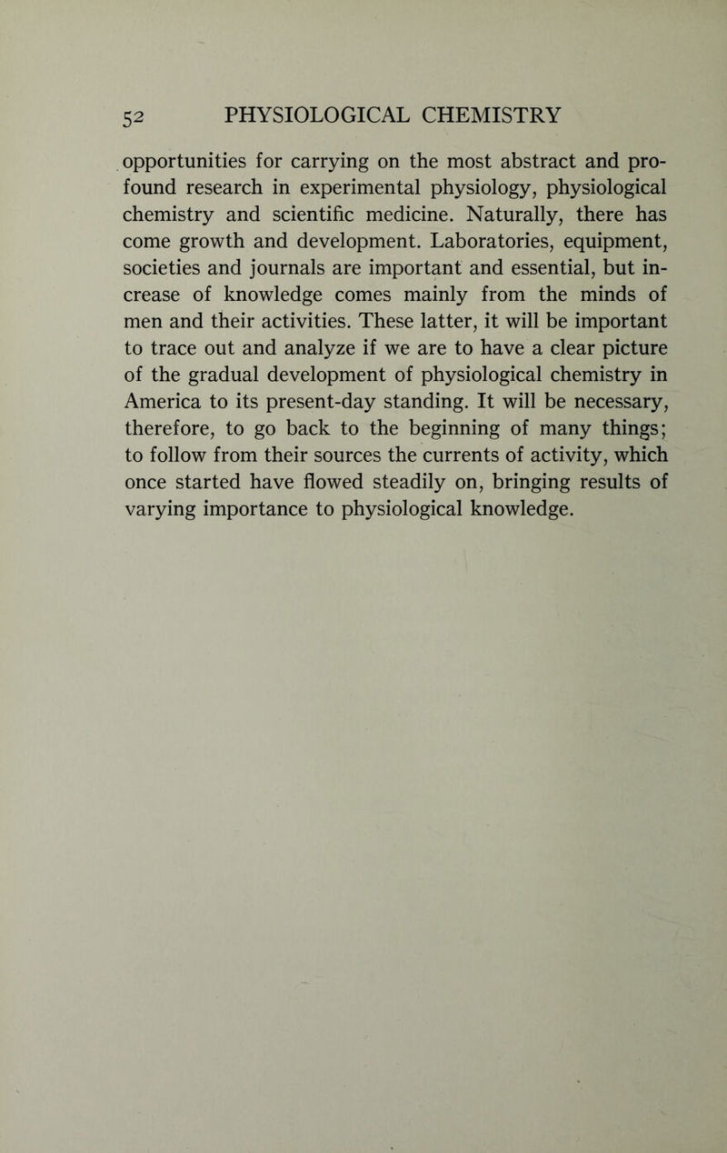 opportunities for carrying on the most abstract and pro- found research in experimental physiology, physiological chemistry and scientific medicine. Naturally, there has come growth and development. Laboratories, equipment, societies and journals are important and essential, but in- crease of knowledge comes mainly from the minds of men and their activities. These latter, it will be important to trace out and analyze if we are to have a clear picture of the gradual development of physiological chemistry in America to its present-day standing. It will be necessary, therefore, to go back to the beginning of many things; to follow from their sources the currents of activity, which once started have flowed steadily on, bringing results of varying importance to physiological knowledge.