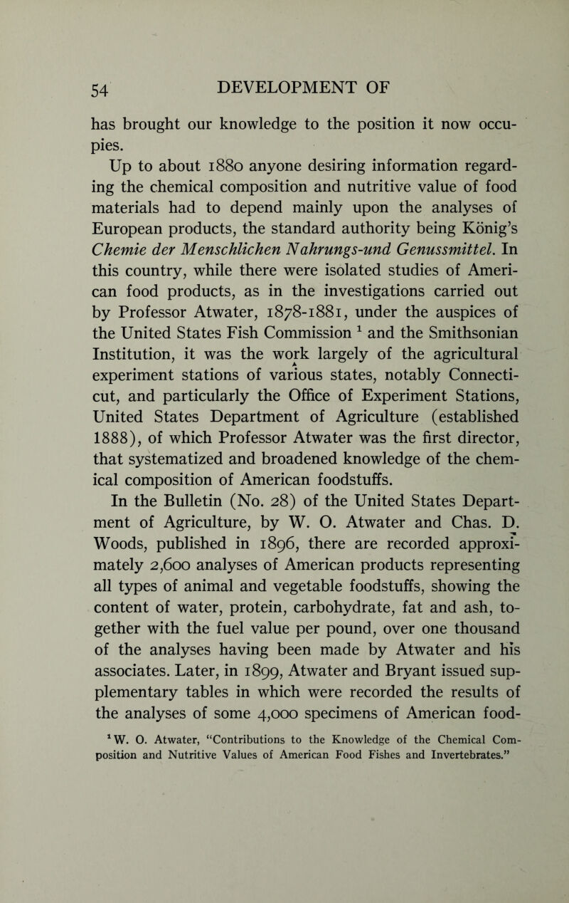 has brought our knowledge to the position it now occu- pies. Up to about 1880 anyone desiring information regard- ing the chemical composition and nutritive value of food materials had to depend mainly upon the analyses of European products, the standard authority being Konig’s Chemie der Menschlichen Nahrungs-und Genussmittel. In this country, while there were isolated studies of Ameri- can food products, as in the investigations carried out by Professor Atwater, 1878-1881, under the auspices of the United States Fish Commission 1 and the Smithsonian Institution, it was the work largely of the agricultural experiment stations of various states, notably Connecti- cut, and particularly the Office of Experiment Stations, United States Department of Agriculture (established 1888), of which Professor Atwater was the first director, that systematized and broadened knowledge of the chem- ical composition of American foodstuffs. In the Bulletin (No. 28) of the United States Depart- ment of Agriculture, by W. O. Atwater and Chas. D. Woods, published in 1896, there are recorded approxi- mately 2,600 analyses of American products representing all types of animal and vegetable foodstuffs, showing the content of water, protein, carbohydrate, fat and ash, to- gether with the fuel value per pound, over one thousand of the analyses having been made by Atwater and his associates. Later, in 1899, Atwater and Bryant issued sup- plementary tables in which were recorded the results of the analyses of some 4,000 specimens of American food- *W. O. Atwater, “Contributions to the Knowledge of the Chemical Com- position and Nutritive Values of American Food Fishes and Invertebrates.”