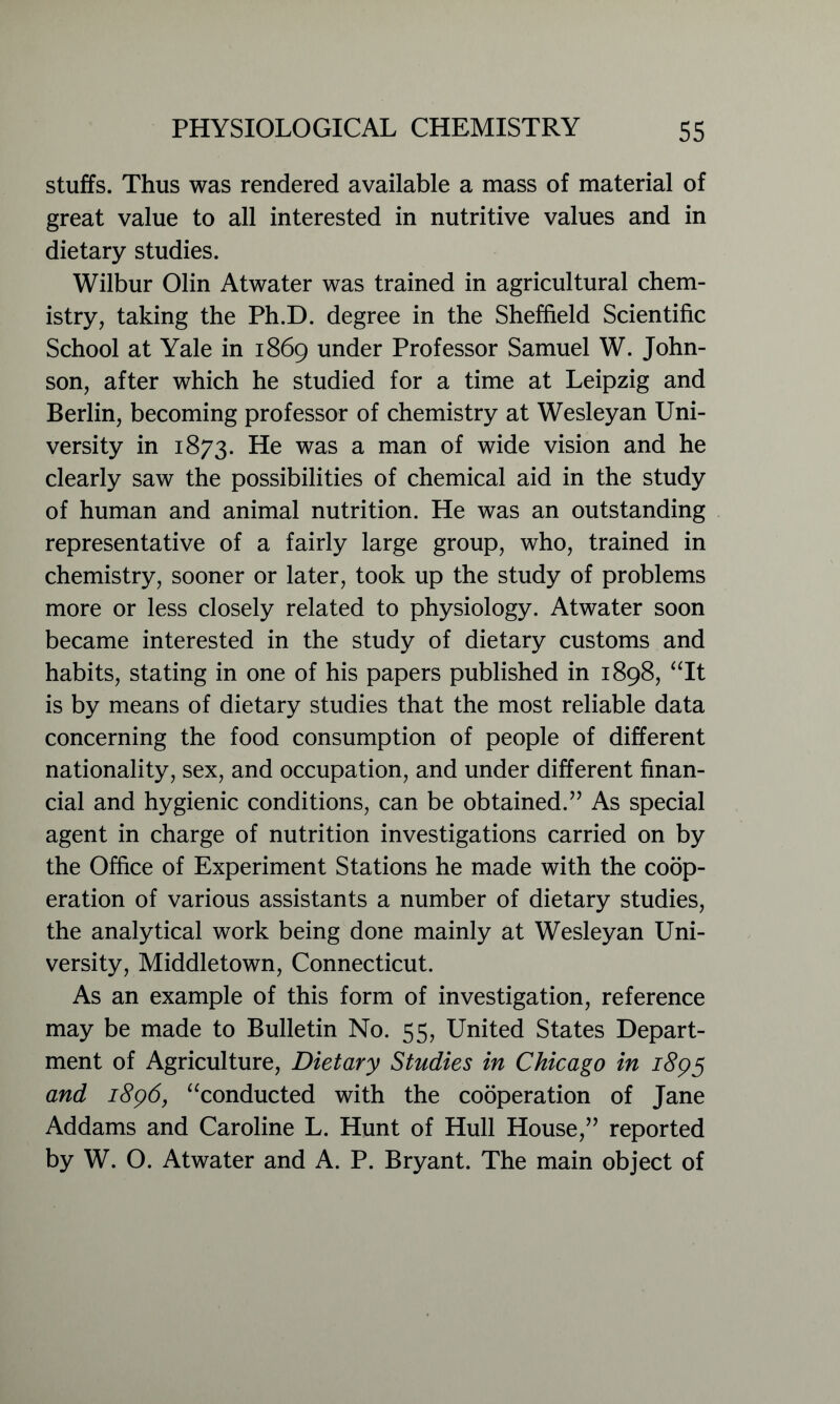 stuffs. Thus was rendered available a mass of material of great value to all interested in nutritive values and in dietary studies. Wilbur Olin Atwater was trained in agricultural chem- istry, taking the Ph.D. degree in the Sheffield Scientific School at Yale in 1869 under Professor Samuel W. John- son, after which he studied for a time at Leipzig and Berlin, becoming professor of chemistry at Wesleyan Uni- versity in 1873. He was a man of wide vision and he clearly saw the possibilities of chemical aid in the study of human and animal nutrition. He was an outstanding representative of a fairly large group, who, trained in chemistry, sooner or later, took up the study of problems more or less closely related to physiology. Atwater soon became interested in the study of dietary customs and habits, stating in one of his papers published in 1898, “It is by means of dietary studies that the most reliable data concerning the food consumption of people of different nationality, sex, and occupation, and under different finan- cial and hygienic conditions, can be obtained.” As special agent in charge of nutrition investigations carried on by the Office of Experiment Stations he made with the coop- eration of various assistants a number of dietary studies, the analytical work being done mainly at Wesleyan Uni- versity, Middletown, Connecticut. As an example of this form of investigation, reference may be made to Bulletin No. 55, United States Depart- ment of Agriculture, Dietary Studies in Chicago in 1895 and 1896, “conducted with the cooperation of Jane Addams and Caroline L. Hunt of Hull House,” reported by W. O. Atwater and A. P. Bryant. The main object of