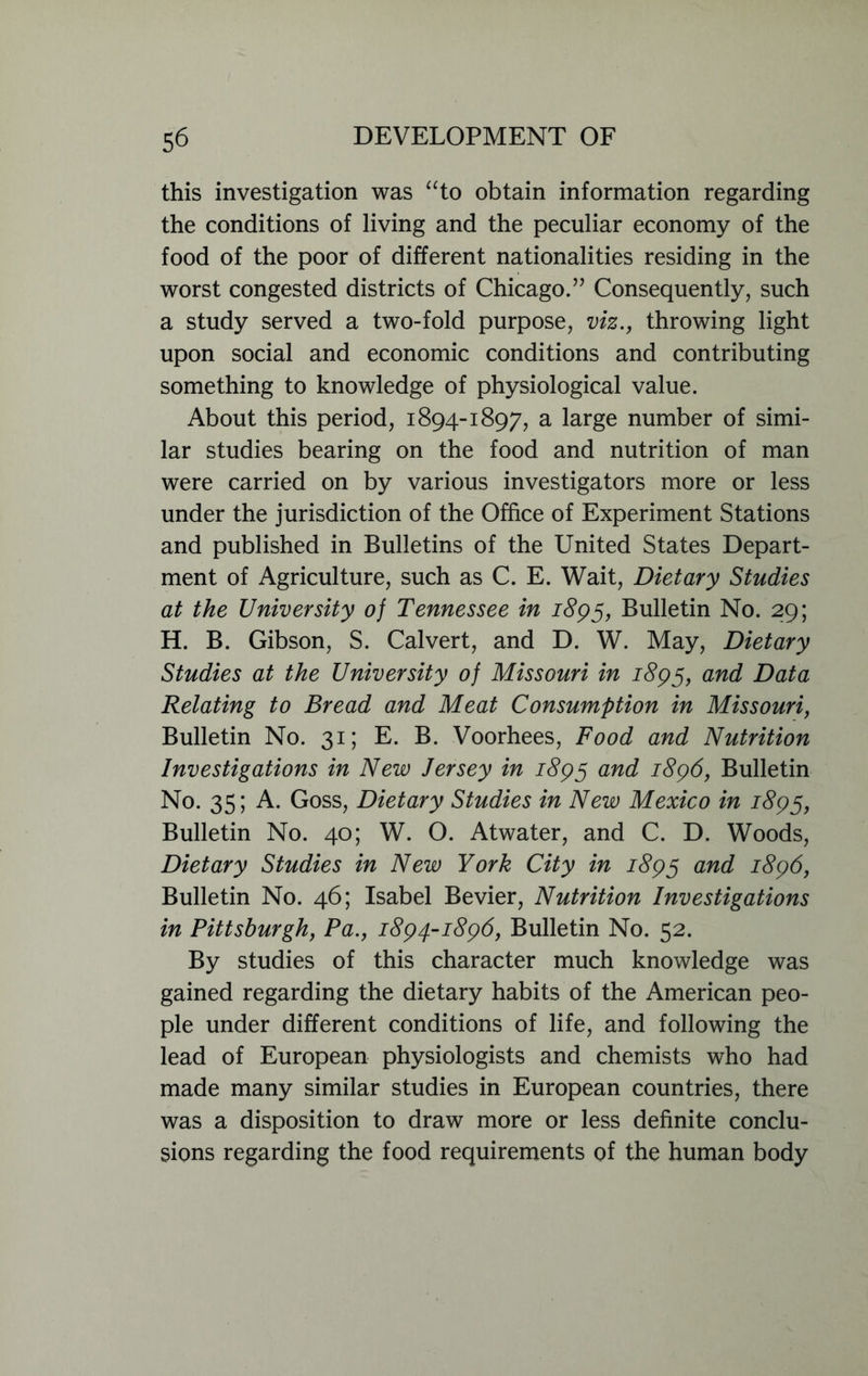 this investigation was “to obtain information regarding the conditions of living and the peculiar economy of the food of the poor of different nationalities residing in the worst congested districts of Chicago.” Consequently, such a study served a two-fold purpose, viz., throwing light upon social and economic conditions and contributing something to knowledge of physiological value. About this period, 1894-1897, a large number of simi- lar studies bearing on the food and nutrition of man were carried on by various investigators more or less under the jurisdiction of the Office of Experiment Stations and published in Bulletins of the United States Depart- ment of Agriculture, such as C. E. Wait, Dietary Studies at the University of Tennessee in 1895, Bulletin No. 29; H. B. Gibson, S. Calvert, and D. W. May, Dietary Studies at the University of Missouri in 1895, and Data Relating to Bread and Meat Consumption in Missouri, Bulletin No. 31; E. B. Voorhees, Food and Nutrition Investigations in New Jersey in 1895 and 1896, Bulletin No. 35; A. Goss, Dietary Studies in New Mexico in 1895, Bulletin No. 40; W. O. Atwater, and C. D. Woods, Dietary Studies in New York City in 1895 an^ 1896, Bulletin No. 46; Isabel Bevier, Nutrition Investigations in Pittsburgh, Pa., 1894-1896, Bulletin No. 52. By studies of this character much knowledge was gained regarding the dietary habits of the American peo- ple under different conditions of life, and following the lead of European physiologists and chemists who had made many similar studies in European countries, there was a disposition to draw more or less definite conclu- sions regarding the food requirements of the human body