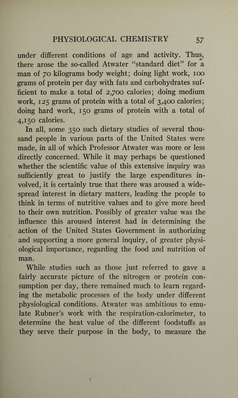 under different conditions of age and activity. Thus, there arose the so-called Atwater “standard diet” for a man of 70 kilograms body weight; doing light work, 100 grams of protein per day with fats and carbohydrates suf- ficient to make a total of 2,700 calories; doing medium work, 125 grams of protein with a total of 3,400 calories; doing hard work, 150 grams of protein with a total of 4,150 calories. In all, some 350 such dietary studies of several thou- sand people in various parts of the United States were made, in all of which Professor Atwater was more or less directly concerned. While it may perhaps be questioned whether the scientific value of this extensive inquiry was sufficiently great to justify the large expenditures in- volved, it is certainly true that there was aroused a wide- spread interest in dietary matters, leading the people to think in terms of nutritive values and to give more heed to their own nutrition. Possibly of greater value was the influence this aroused interest had in determining the action of the United States Government in authorizing and supporting a more general inquiry, of greater physi- ological importance, regarding the food and nutrition of man. While studies such as those just referred to gave a fairly accurate picture of the nitrogen or protein con- sumption per day, there remained much to learn regard- ing the metabolic processes of the body under different physiological conditions. Atwater was ambitious to emu- late Rubner’s work with the respiration-calorimeter, to determine the heat value of the different foodstuffs as they serve their purpose in the body, to measure the