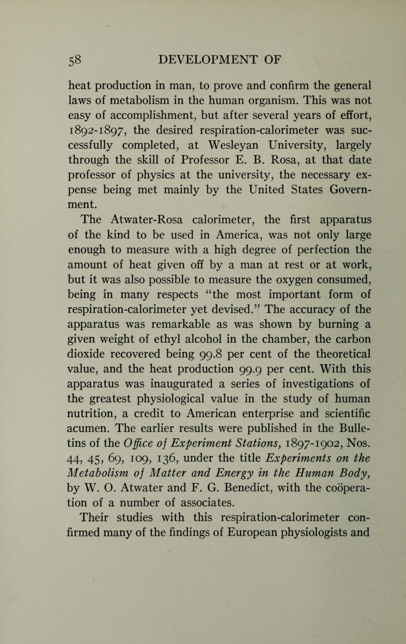 heat production in man, to prove and confirm the general laws of metabolism in the human organism. This was not easy of accomplishment, but after several years of effort, 1892-1897, the desired respiration-calorimeter was suc- cessfully completed, at Wesleyan University, largely through the skill of Professor E. B. Rosa, at that date professor of physics at the university, the necessary ex- pense being met mainly by the United States Govern- ment. The Atwater-Rosa calorimeter, the first apparatus of the kind to be used in America, was not only large enough to measure with a high degree of perfection the amount of heat given off by a man at rest or at work, but it was also possible to measure the oxygen consumed, being in many respects “the most important form of respiration-calorimeter yet devised.” The accuracy of the apparatus was remarkable as was shown by burning a given weight of ethyl alcohol in the chamber, the carbon dioxide recovered being 99.8 per cent of the theoretical value, and the heat production 99.9 per cent. With this apparatus was inaugurated a series of investigations of the greatest physiological value in the study of human nutrition, a credit to American enterprise and scientific acumen. The earlier results were published in the Bulle- tins of the Office of Experiment Stations, 1897-1902, Nos. 44, 45, 69, 109, 136, under the title Experiments on the Metabolism of Matter and Energy in the Human Body, by W. O. Atwater and F. G. Benedict, with the coopera- tion of a number of associates. Their studies with this respiration-calorimeter con- firmed many of the findings of European physiologists and