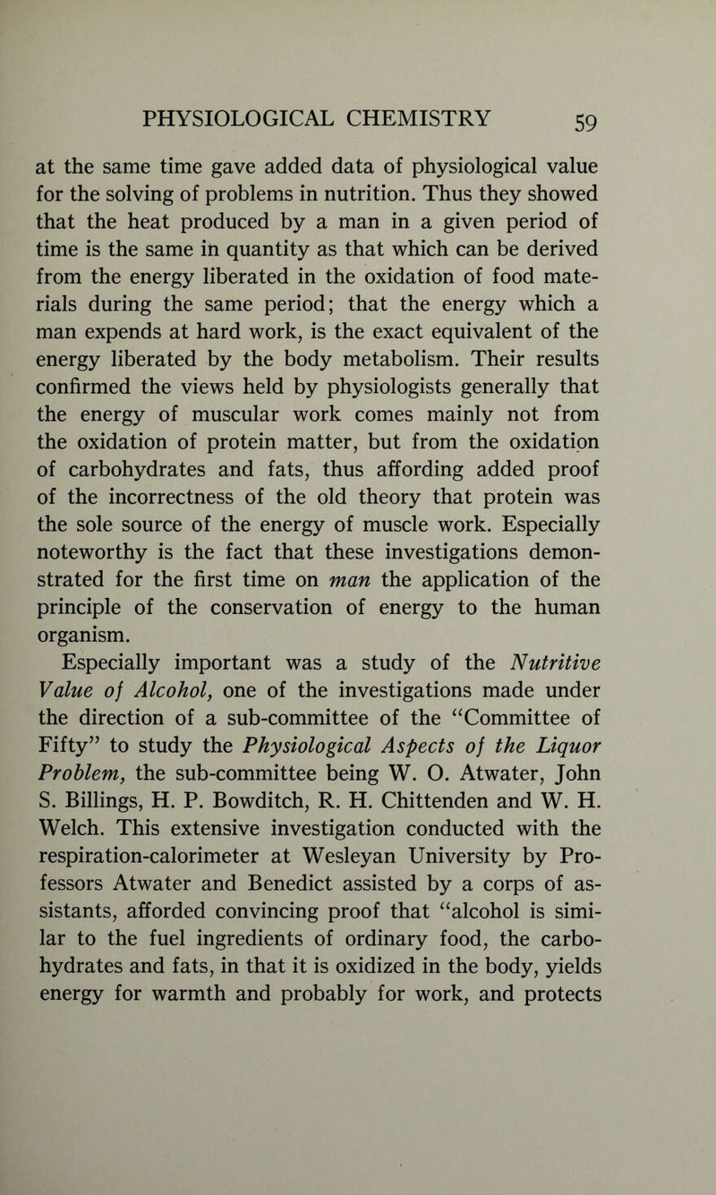 at the same time gave added data of physiological value for the solving of problems in nutrition. Thus they showed that the heat produced by a man in a given period of time is the same in quantity as that which can be derived from the energy liberated in the oxidation of food mate- rials during the same period; that the energy which a man expends at hard work, is the exact equivalent of the energy liberated by the body metabolism. Their results confirmed the views held by physiologists generally that the energy of muscular work comes mainly not from the oxidation of protein matter, but from the oxidation of carbohydrates and fats, thus affording added proof of the incorrectness of the old theory that protein was the sole source of the energy of muscle work. Especially noteworthy is the fact that these investigations demon- strated for the first time on man the application of the principle of the conservation of energy to the human organism. Especially important was a study of the Nutritive Value of Alcohol, one of the investigations made under the direction of a sub-committee of the “Committee of Fifty” to study the Physiological Aspects of the Liquor Problem, the sub-committee being W. O. Atwater, John S. Billings, H. P. Bowditch, R. H. Chittenden and W. H. Welch. This extensive investigation conducted with the respiration-calorimeter at Wesleyan University by Pro- fessors Atwater and Benedict assisted by a corps of as- sistants, afforded convincing proof that “alcohol is simi- lar to the fuel ingredients of ordinary food, the carbo- hydrates and fats, in that it is oxidized in the body, yields energy for warmth and probably for work, and protects