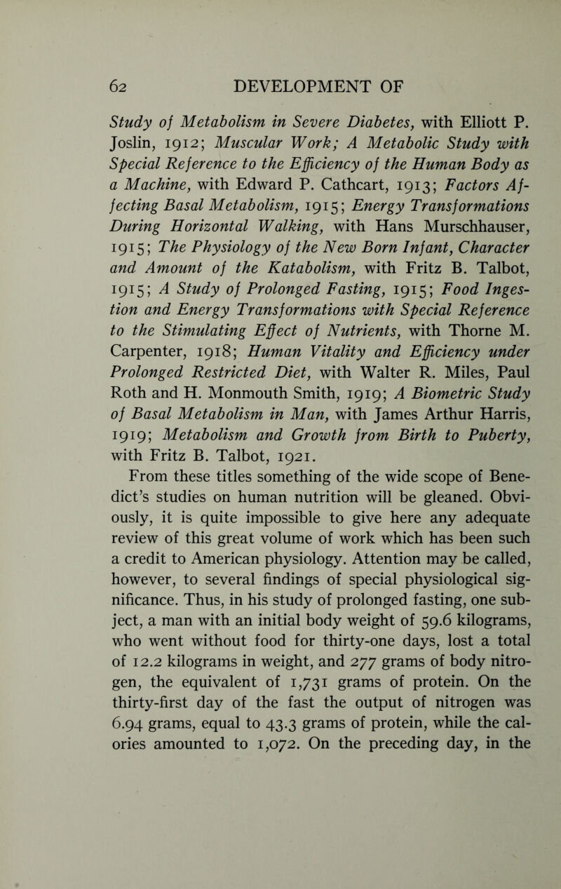 Study of Metabolism in Severe Diabetes, with Elliott P. Joslin, 1912; Muscular Work; A Metabolic Study with Special Reference to the Efficiency of the Human Body as a Machine, with Edward P. Cathcart, 1913; Factors Af- fecting Basal Metabolism, 1915; Energy Transformations During Horizontal Walking, with Hans Murschhauser, 1915; The Physiology of the New Born Infant, Character and Amount of the Katabolism, with Fritz B. Talbot, 1915; A Study of Prolonged Fasting, 1915; Food Inges- tion and Energy Transformations with Special Reference to the Stimulating Effect of Nutrients, with Thorne M. Carpenter, 1918; Human Vitality and Efficiency under Prolonged Restricted Diet, with Walter R. Miles, Paul Roth and H. Monmouth Smith, 1919; A Biometric Study of Basal Metabolism in Man, with James Arthur Harris, 1919; Metabolism and Growth from Birth to Puberty, with Fritz B. Talbot, 1921. From these titles something of the wide scope of Bene- dict’s studies on human nutrition will be gleaned. Obvi- ously, it is quite impossible to give here any adequate review of this great volume of work which has been such a credit to American physiology. Attention may be called, however, to several findings of special physiological sig- nificance. Thus, in his study of prolonged fasting, one sub- ject, a man with an initial body weight of 59.6 kilograms, who went without food for thirty-one days, lost a total of 12.2 kilograms in weight, and 277 grams of body nitro- gen, the equivalent of 1,731 grams of protein. On the thirty-first day of the fast the output of nitrogen was 6.94 grams, equal to 43.3 grams of protein, while the cal- ories amounted to 1,072. On the preceding day, in the