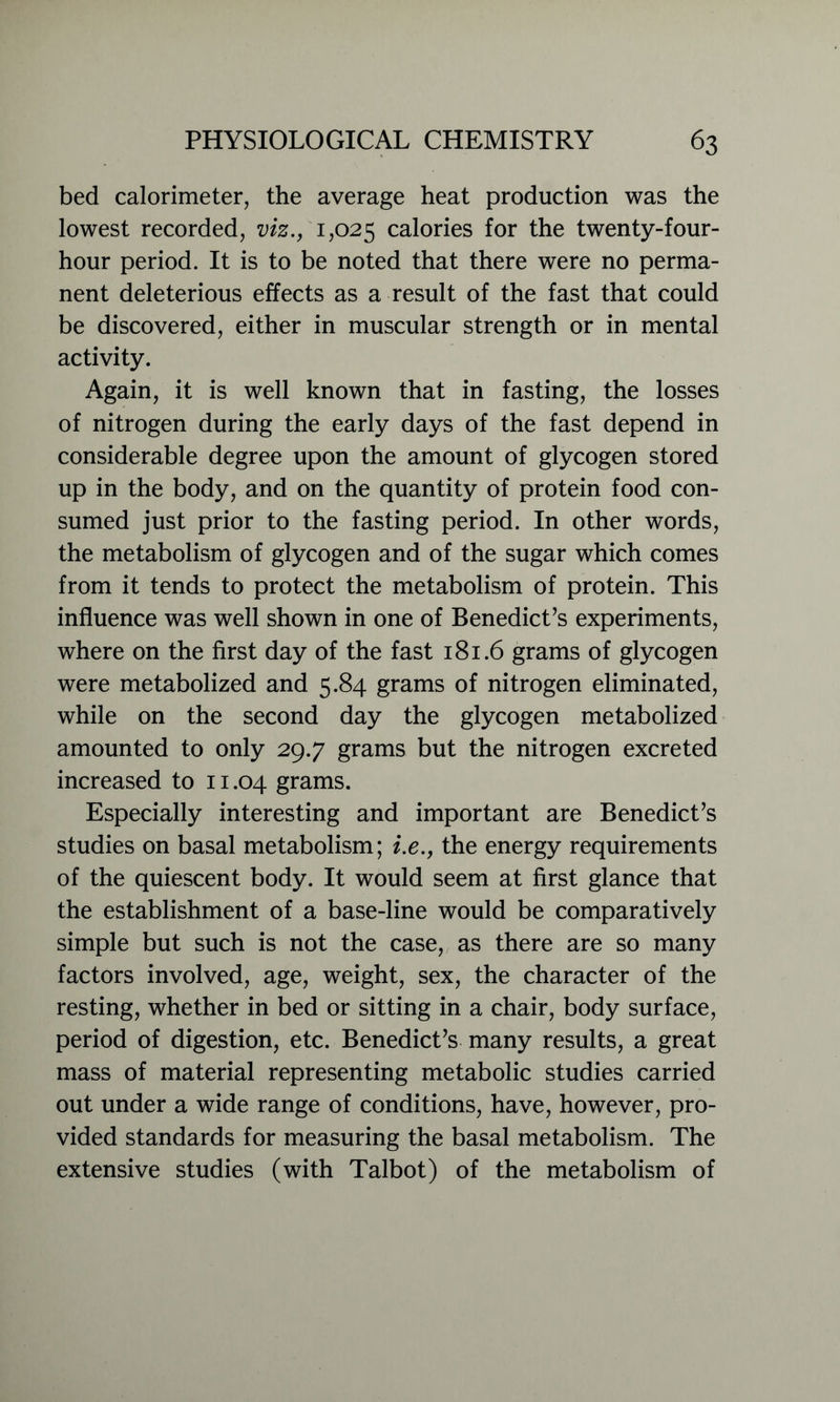 bed calorimeter, the average heat production was the lowest recorded, viz., 1,025 calories for the twenty-four- hour period. It is to be noted that there were no perma- nent deleterious effects as a result of the fast that could be discovered, either in muscular strength or in mental activity. Again, it is well known that in fasting, the losses of nitrogen during the early days of the fast depend in considerable degree upon the amount of glycogen stored up in the body, and on the quantity of protein food con- sumed just prior to the fasting period. In other words, the metabolism of glycogen and of the sugar which comes from it tends to protect the metabolism of protein. This influence was well shown in one of Benedict’s experiments, where on the first day of the fast 181.6 grams of glycogen were metabolized and 5.84 grams of nitrogen eliminated, while on the second day the glycogen metabolized amounted to only 29.7 grams but the nitrogen excreted increased to 11.04 grams. Especially interesting and important are Benedict’s studies on basal metabolism; i.e., the energy requirements of the quiescent body. It would seem at first glance that the establishment of a base-line would be comparatively simple but such is not the case, as there are so many factors involved, age, weight, sex, the character of the resting, whether in bed or sitting in a chair, body surface, period of digestion, etc. Benedict’s many results, a great mass of material representing metabolic studies carried out under a wide range of conditions, have, however, pro- vided standards for measuring the basal metabolism. The extensive studies (with Talbot) of the metabolism of