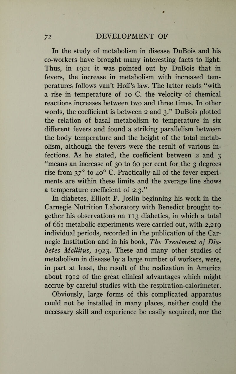 In the study of metabolism in disease DuBois and his co-workers have brought many interesting facts to light. Thus, in 1921 it was pointed out by DuBois that in fevers, the increase in metabolism with increased tem- peratures follows van’t Hoff’s law. The latter reads “with a rise in temperature of 10 C. the velocity of chemical reactions increases between two and three times. In other words, the coefficient is between 2 and 3.” DuBois plotted the relation of basal metabolism to temperature in six different fevers and found a striking parallelism between the body temperature and the height of the total metab- olism, although the fevers were the result of various in- fections. As he stated, the coefficient between 2 and 3 “means an increase of 30 to 60 per cent for the 3 degrees rise from 370 to 40° C. Practically all of the fever experi- ments are within these limits and the average line shows a temperature coefficient of 2.3.” In diabetes, Elliott P. Joslin beginning his work in the Carnegie Nutrition Laboratory with Benedict brought to- gether his observations on 113 diabetics, in which a total of 661 metabolic experiments were carried out, with 2,219 individual periods, recorded in the publication of the Car- negie Institution and in his book, The Treatment of Dia- betes Mellitus, 1923. These and many other studies of metabolism in disease by a large number of workers, were, in part at least, the result of the realization in America about 1912 of the great clinical advantages which might accrue by careful studies with the respiration-calorimeter. Obviously, large forms of this complicated apparatus could not be installed in many places, neither could the necessary skill and experience be easily acquired, nor the