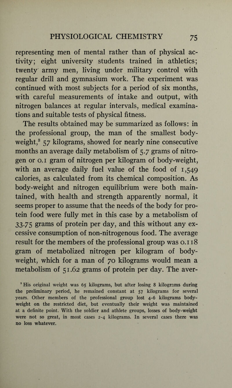 representing men of mental rather than of physical ac- tivity; eight university students trained in athletics; twenty army men, living under military control with regular drill and gymnasium work. The experiment was continued with most subjects for a period of six months, with careful measurements of intake and output, with nitrogen balances at regular intervals, medical examina- tions and suitable tests of physical fitness. The results obtained may be summarized as follows: in the professional group, the man of the smallest body- weight,3 57 kilograms, showed for nearly nine consecutive months an average daily metabolism of 5.7 grams of nitro- gen or 0.1 gram of nitrogen per kilogram of body-weight, with an average daily fuel value of the food of 1,549 calories, as calculated from its chemical composition. As body-weight and nitrogen equilibrium were both main- tained, with health and strength apparently normal, it seems proper to assume that the needs of the body for pro- tein food were fully met in this case by a metabolism of 33.75 grams of protein per day, and this without any ex- cessive consumption of non-nitrogenous food. The average result for the members of the professional group was 0.118 gram of metabolized nitrogen per kilogram of body- weight, which for a man of 70 kilograms would mean a metabolism of 51.62 grams of protein per day. The aver- 3 His original weight was 65 kilograms, but after losing 8 kilograms during the preliminary period, he remained constant at 57 kilograms for several years. Other members of the professional group lost 4-6 kilograms body- weight on the restricted diet, but eventually their weight was maintained at a definite point. With the soldier and athlete groups, losses of body-weight were not so great, in most cases 2-4 kilograms. In several cases there was no loss whatever.
