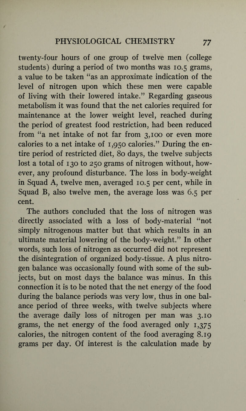 twenty-four hours of one group of twelve men (college students) during a period of two months was 10.5 grams, a value to be taken “as an approximate indication of the level of nitrogen upon which these men were capable of living with their lowered intake.” Regarding gaseous metabolism it was found that the net calories required for maintenance at the lower weight level, reached during the period of greatest food restriction, had been reduced from “a net intake of not far from 3,100 or even more calories to a net intake of 1,950 calories.” During the en- tire period of restricted diet, 80 days, the twelve subjects lost a total of 130 to 250 grams of nitrogen without, how- ever, any profound disturbance. The loss in body-weight in Squad A, twelve men, averaged 10.5 per cent, while in Squad B, also twelve men, the average loss was 6.5 per cent. The authors concluded that the loss of nitrogen was directly associated with a loss of body-material “not simply nitrogenous matter but that which results in an ultimate material lowering of the body-weight.” In other words, such loss of nitrogen as occurred did not represent the disintegration of organized body-tissue. A plus nitro- gen balance was occasionally found with some of the sub- jects, but on most days the balance was minus. In this connection it is to be noted that the net energy of the food during the balance periods was very low, thus in one bal- ance period of three weeks, with twelve subjects where the average daily loss of nitrogen per man was 3.10 grams, the net energy of the food averaged only 1,375 calories, the nitrogen content of the food averaging 8.19 grams per day. Of interest is the calculation made by