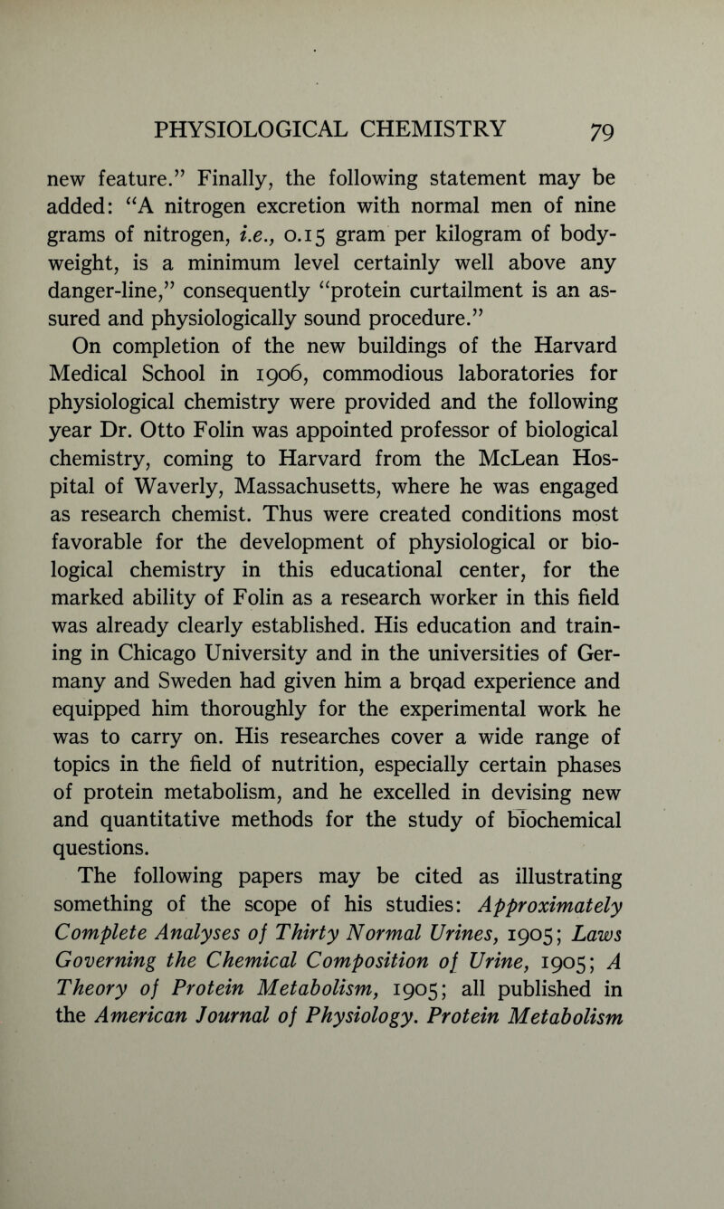 new feature.” Finally, the following statement may be added: “A nitrogen excretion with normal men of nine grams of nitrogen, i.e., 0.15 gram per kilogram of body- weight, is a minimum level certainly well above any danger-line,” consequently “protein curtailment is an as- sured and physiologically sound procedure.” On completion of the new buildings of the Harvard Medical School in 1906, commodious laboratories for physiological chemistry were provided and the following year Dr. Otto Folin was appointed professor of biological chemistry, coming to Harvard from the McLean Hos- pital of Waverly, Massachusetts, where he was engaged as research chemist. Thus were created conditions most favorable for the development of physiological or bio- logical chemistry in this educational center, for the marked ability of Folin as a research worker in this field was already clearly established. His education and train- ing in Chicago University and in the universities of Ger- many and Sweden had given him a brQad experience and equipped him thoroughly for the experimental work he was to carry on. His researches cover a wide range of topics in the field of nutrition, especially certain phases of protein metabolism, and he excelled in devising new and quantitative methods for the study of biochemical questions. The following papers may be cited as illustrating something of the scope of his studies: Approximately Complete Analyses of Thirty Normal Urines, 1905; Laws Governing the Chemical Composition of Urine, 1905; A Theory of Protein Metabolism, 1905; all published in the American Journal of Physiology. Protein Metabolism